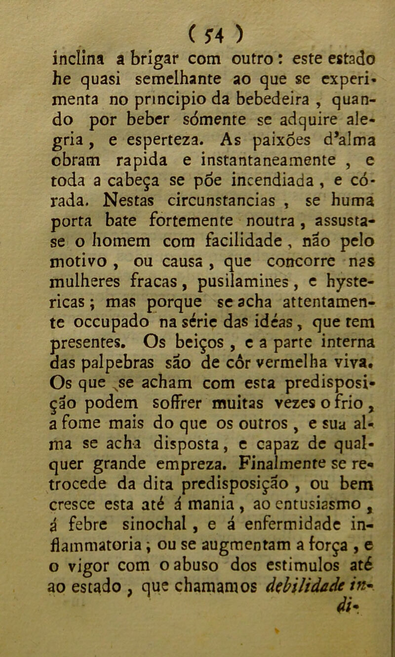 ( ?4 ) inclina a brigar com outro: este estado he quasi semelhante ao que se experi- menta no principio da bebedeira , quan- do por beber sómente se adquire ale- gria , e esperteza. As paixões d’alma obram rapida e instantaneamente , e toda a cabeça se póe incendiada , e co- rada. Nestas circunstancias , se huma porta bate fortemente noutra , assusta- se o homem com facilidade, não pelo motivo , ou causa , que concorre nas mulheres fracas, pusilamines, e hyste- ricas; mas porque se acha attentamen- te occupado na série das idéas, que tem presentes. Os beiços , e a parte interna das palpebras são de cor vermelha viva. Os que Nse acham com esta predisposi- ção podem soffrer muitas vezes o frio , a fome mais do que os outros, e sua al- ma se acha disposta, e capaz de qual- quer grande empreza. Finalmente se re- trocede da dita predisposição , ou bem cresce esta até á mania , ao entusiasmo , á febre sinochal, e á enfermidade in- flammatoria \ ou se augmentam a força , e o vigor com o abuso dos estímulos até ao estado , que chamamos debilidade in-