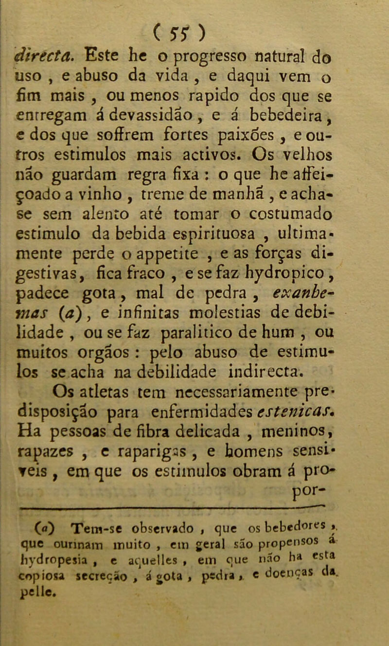 (??) directa. Este he o progresso natural do uso , e abuso da vida , e daqui vem o fim mais , ou menos rápido dos que se enrregam á devassidão , e á bebedeira , e dos que soffrem fortes paixões , e ou- tros estimulos mais activos. Os velhos não guardam regra fixa : o que he atfei- çoado a vinho , treme de manhã , e acha- se sem alento até tomar o costumado estimulo da bebida espirituosa , ultima- mente perde o appetite , e as forças di- gestivas, fica fraco , e se faz hydropico , padece gota , mal de pedra , exanbe- mas (a), e infinitas moléstias de debi- lidade , ou se faz paralitico de hum , ou muitos orgãos : pelo abuso de estimu- los se acha na debilidade indirecta. Os atletas tem necessariamente pre- disposição para enfermidades cstsnicas• Ha pessoas de fibra delicada , meninos, rapazes , e raparigas , e homens sensí- veis , em que os estimulos obram á pro- 00 Tem-se observado , que os bebedores ». que ounnam muito , em geral são propensos a liydropesia , e aquelles , em que não ha esta copiosa secreção, ágota , pedra, e doenças da. pelle.