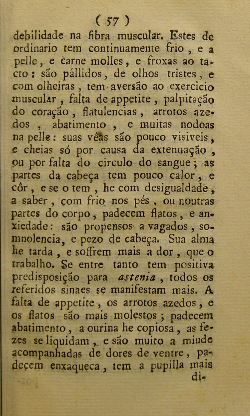 debilidade na fibra muscular. Estes de ordinário tem continuamente frio , e a pelJe, e carne molles, e froxas ao ta» cto : são pállidos, de olhos tristes, e com olheiras , tem aversão ao exercido muscular , falta de appçtite , palpitação do coração , flatulências , arrotos aze- dos , abatimento , e muitas nodoas na pelle: suas vêâs são pouco visiveis, e cheias sò por causa da extenuação , ou por falta do circulo do sangue j as partes da cabeça tem pouco calor , e cór , e se o tem , he com desigualdade , a saber , çom frio nos pés . ou noutras partes do corpo, padecem flatos , e an* xiedade: são propensos a vagados , so* mnolencia, e pezo de cabeça. Sua alma he rarda , e soífrem mais a dor , que o trabalho. Se entre tanto tem positiva predisposição para astenia , todos os referidos sinaes sç manifestam mais. A falta de appetite , os arrotos azedos, e os flatos são mais molestos , padecem abatimento , a ourina he copiosa , as fe- zes se liquidam e são muito a miude acompanhadas de dores de ventre, pa-< deçem enxaqueca, tem a pupilia mais