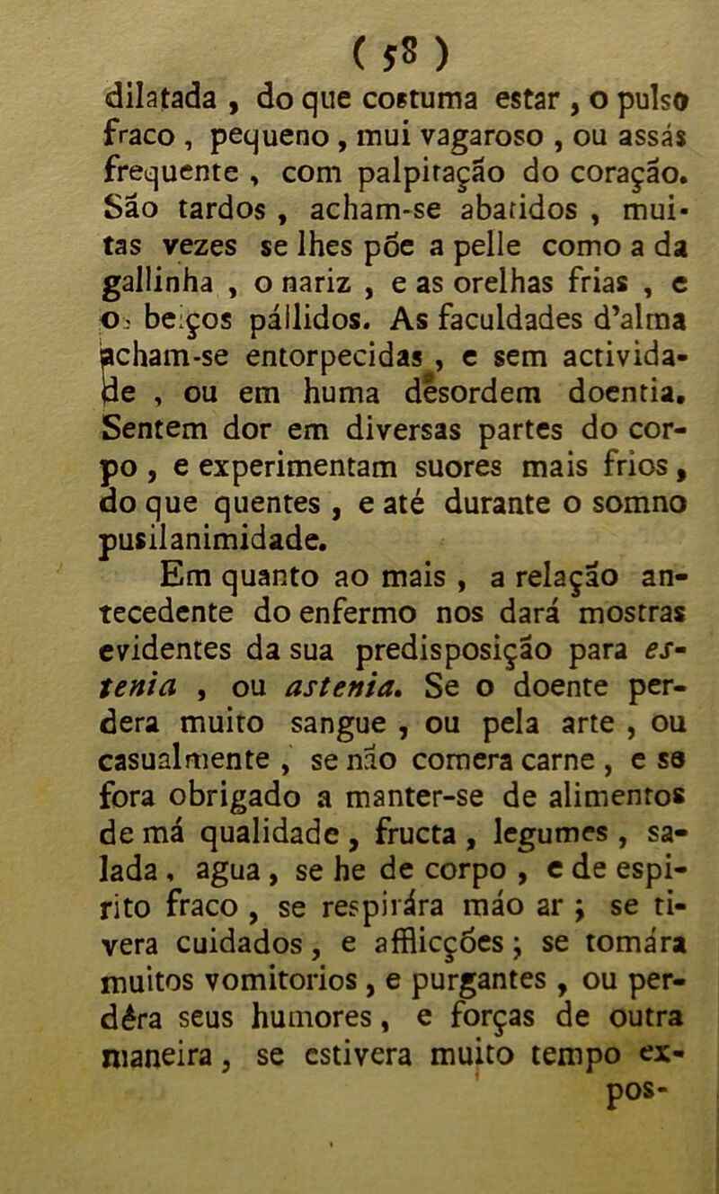 ( JS) dilatada , do que costuma estar , o pulso fraco , pequeno , mui vagaroso , ou assás frequente , com palpitação do coração. São tardos , acham-se abatidos , mui- tas vezes se lhes põe a pelle como a da gallinha , o nariz , e as orelhas frias , e o beiços pállidos. As faculdades d’alma Scham-se entorpecidas , e sem activida- e , ou em huma desordem doentia. Sentem dor em diversas partes do cor- po , e experimentam suores mais frios, do que quentes , e até durante o somno pusilanimidade. Em quanto ao mais , a relação an- tecedente do enfermo nos dará mostras evidentes da sua predisposição para es- tenta , ou astenia. Se o doente per- dera muito sangue , ou pela arte , ou casual mente , se não comera carne , e sa fora obrigado a manter-se de alimentos de má qualidade , fructa , legumes , sa- lada , agua , se he de corpo , e de espi- rito fraco , se respiiára máo ar \ se ti- vera cuidados, e afflicções; se tomára muitos vomitorios, e purgantes , ou per- dêra seus humores, e forças de outra maneira, se estivera muito tempo ex-