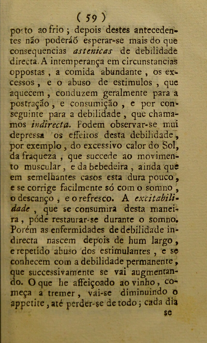 pof to ao frio ; depois destes anteceden- tes não poderão esperar-se mais do que consequências astenicas de debilidade directa. A intemperança em circunstancias oppostas , a comida abundante , os ex- cessos , e o abuso de estimulos , que aquecem , conduzem geralmente para a postraçao , e consumição , e por con- seguinte para a debilidade , que chama- mos indirecta. Podem observar-se mui depressa os effeitos desta debilidade, por exemplo, do excessivo calor do Sol, da fraqueza , que succede ao movimen- to muscular, e da bebedeira , ainda que em semelhantes casos esta dura pouco, e se corrige facilmente só com o somno , o descanço, e o refresco. A excitabili• dade , que se consumira desta manek ra, pode restaurar-se durante o somno. Porém as enfermidades de debilidade in- direcra nascem depois de hum largo, e repetido abuso dos estimulanres , e se conhecem com a debilidade permanente, que successivamente se vai augmentan- do. O que he aífeiçoado ao vinho, co- meça a tremer , vai-se diminuindo o appctite,até perder-se de todo j cada dia $e