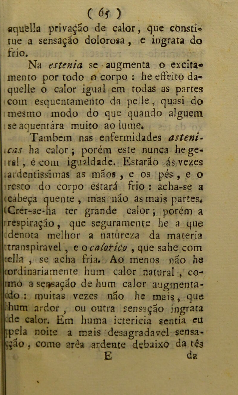 aquella privação de calor, que cònsti* tue a sensação dolorosa , e ingrata do frio. Na astenia, se augmenta o excita- mento por todo o corpo : he eíFeito da- quelle o calor igual em todas as partes com esquentamento da pede, quasi do mesmo modo do que quando alguém se aquentara muito ao lume» Também nas enfermidades asteni- cãs ha calor; porém este nunca he ge- ra! , e com igualdade. Estarão ás vezes ardentíssimas as mãos , e os pés , e o resto do corpo estará frio: acha-se a ícabeça quente, mas não as mais partes.i iCrer-se-ha ter grande calor; porém a ■respiração, que seguramente he a que denota melhor a natureza da matéria transpiravel , c o caiorico , que sahe com ella , se acha fria. Ao menos não he (ordinariamente hum calor natural , co- imo a sei^sação de hum calor augmenta- tdo : muitas vezes não he mais, que hum ardor , ou outra sensação ingrata de calor. Em huma ictericia sentia etl tpela noite a mais desagradavel sensa- ção , como 2réa ardente debaixo da tés E da