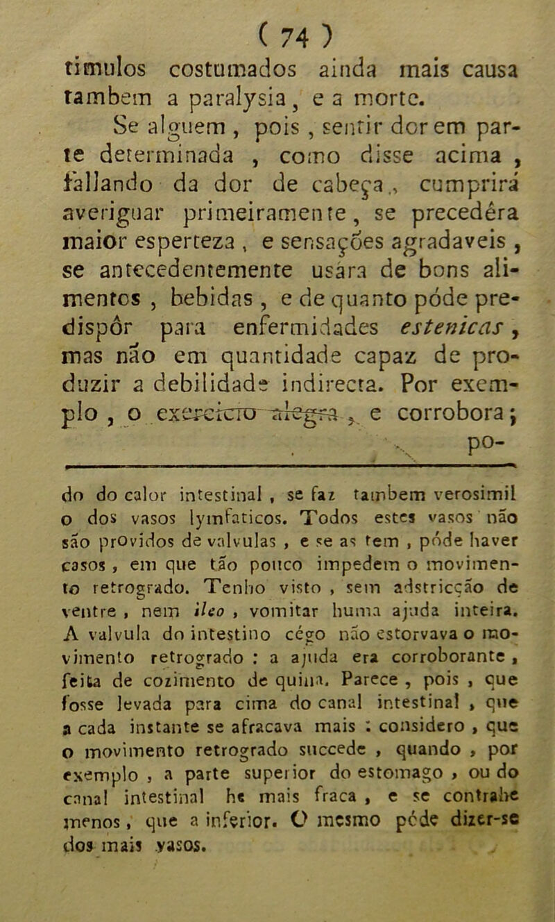 ti mulos costumados ainda mais causa também a paralysia, ea morte. Se alguém , pois , sentir dor em par- te determinada , como disse acima , fallando da dor de cabeça., cumprirá averiguar primeiramente, se precedera inaior esperteza , e sensações agradaveis , se antecedentemente usára de bons ali- mentos , bebidas , e de quanto pode pre- dispor paia enfermidades estenicas, mas nao em quantidade capaz de pro- duzir a debilidade indirecta. Por exem- plo , o exercício-aleg?a > e corrobora \ ■  , N P° do do calor intestinal , se faz também verosímil o dos vasos lymfaticos. Todos estes vasos não são providos de valvulas , e se as tem , pôde haver casos , em que tão pouco impedem o movimen- to retrogrado. Tenho visto , sem adstricção de ventre , nem ileo , vomitar huma ajuda inteira. A valvula do intestino cégo não estorvava o mo- vimento retrogrado : a ajuda era corroborante , feita de cozimento de quina. Parece , pois , que fosse levada para cima do canal intestinal , que a cada instante se afracava mais : considero , que o movimento retrogrado succede , quando , por exemplo , a parte superior do estomago , ou do cnna! intestinal he mais fraca , e se contrabe jnenos, que a inferior. O mesmo pede dizer-sc dos mais yasos.