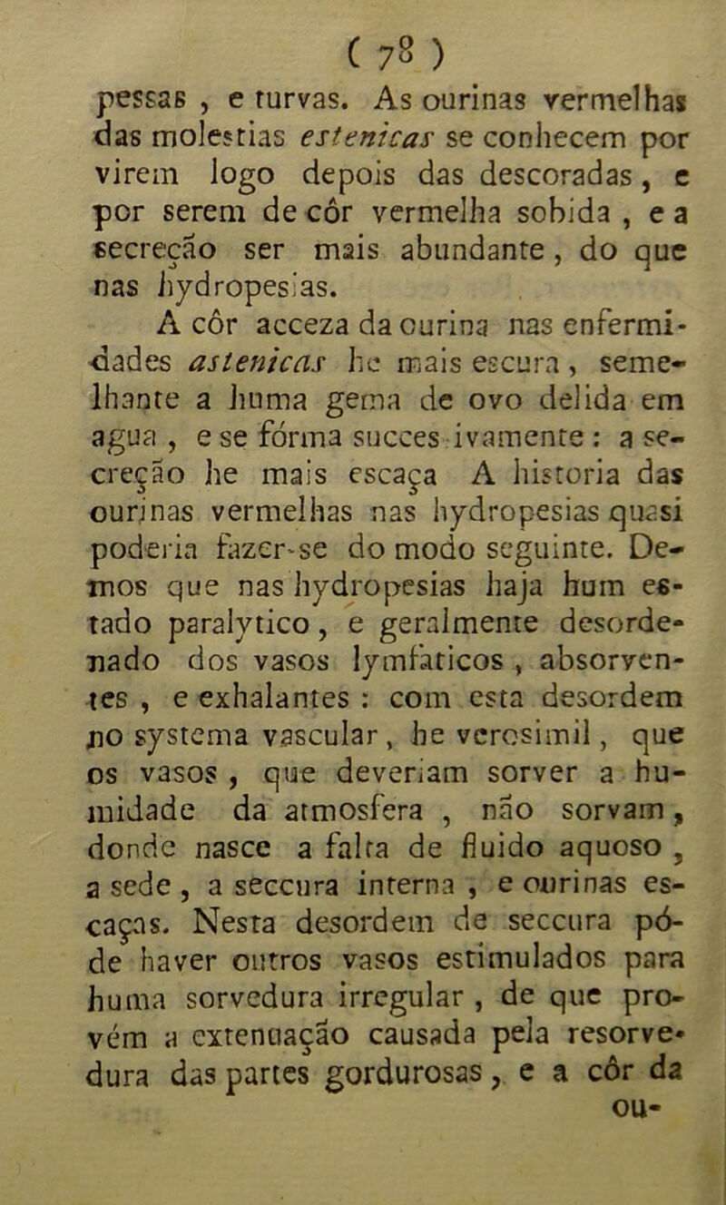 pessas , e turvas. As ourinas vermelhas das moléstias estenicas se conhecem por virem logo depois das descoradas, e por serem de côr vermelha sobida , e a secreção ser mais abundante, do que nas hydropesias. A côr acceza da curina nas enfermi- dades astenicas he roais escura , seme- lhante a huma gema de ovo delida em agua , e se fôrma succes ivamente : a se- creção he mais escaça A historia das ourinas vermelhas nas hydropesias quasi poderia fazer-se do modo seguinte. De- mos que nas hydropesias haja hum es- tado paralytico, e geralmeme desorde- nado dos vasos lymfaticos , absorven- tes , e exhalantes : com esta desordem no systema vascular, he verosímil, que os vasos , que deveriam sorver a hu- midade da atmosfera , não sorvam, donde nasce a falta de fluido aquoso , a sede , a seccura interna , e onrinas es- caças. Nesta desordem de seccura pô- de haver outros vasos estimulados para huma sorvedura irregular , de que pro- vém a extenuaçao causada pela resorve- dura das partes gordurosas, e a côr da ou-