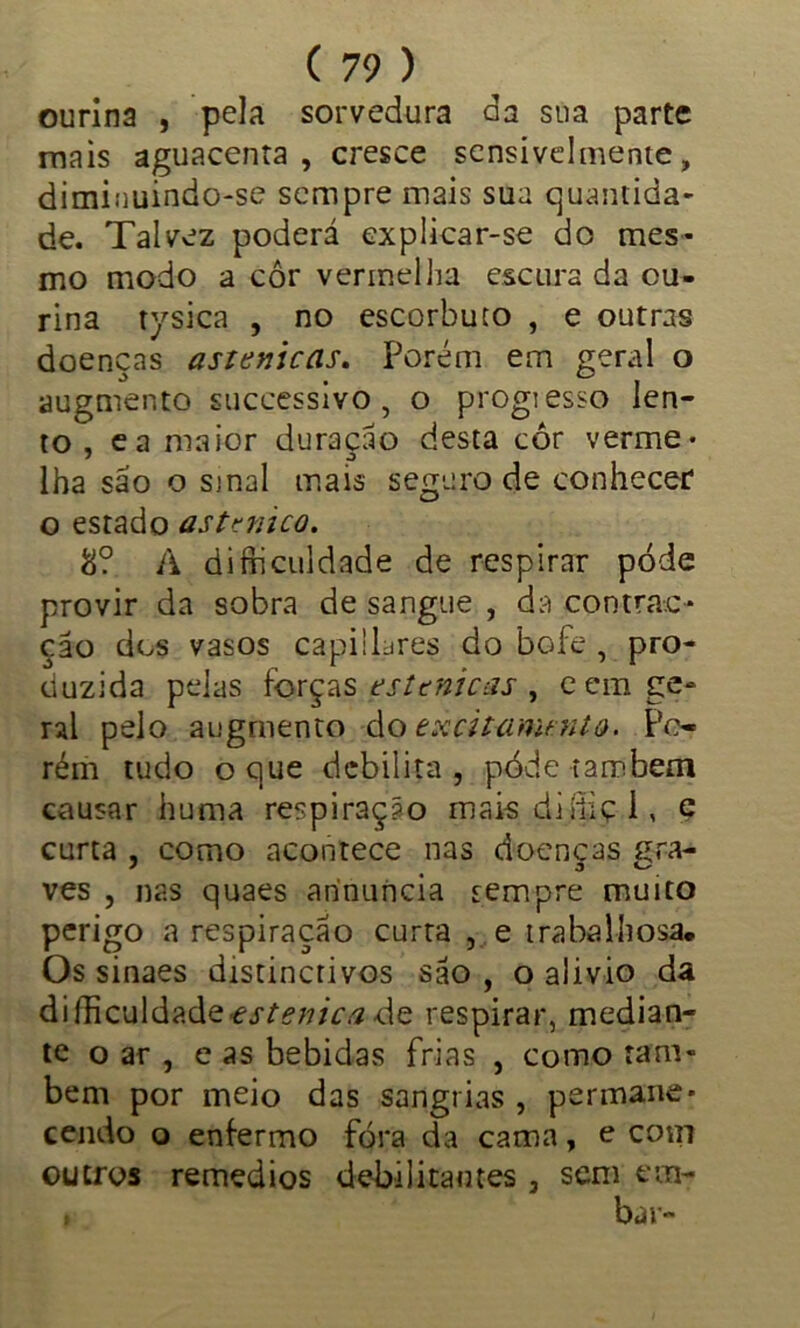 ourina , pela sorvedura da sua parte mais aguacenta , cresce sensivelmente, diminuindo-se sempre mais sua quantida- de. Talvez poderá explicar-se do mes- mo modo a cor vermelha escura da ou- rina tysica , no escorbuto , e outras doenças asuniccis. Porém em geral o augmento successivo, o progiesso len- to, ea maior duração desta cor verme- lha são o sjnal mais seguro de conhecer o estado astmico. 8? A difriculdade de respirar pode provir da sobra de sangue , da contrac* çao dos vasos capiilares do bofe , pro- duzida pelas forças estenicas , cem ge- ral pelo augmento do excitanunto. Po- rém tudo o que debilita, póde também causar huma respiração mais diíiiç I, e curta , como acontece nas doenças çra- ves , nas quaes arínuncia sempre muito perigo a respiração curta , e trabalhosa* Os sinaes distinctivos são , o alivio da difficuldadz estenica <\q respirar, median- te o ar , e as bebidas frias , como tam- bém por meio das sangrias , permane- cendo o enfermo fóra da cama, e com outros remedios debilitantes 3 sem ecn- , bar-