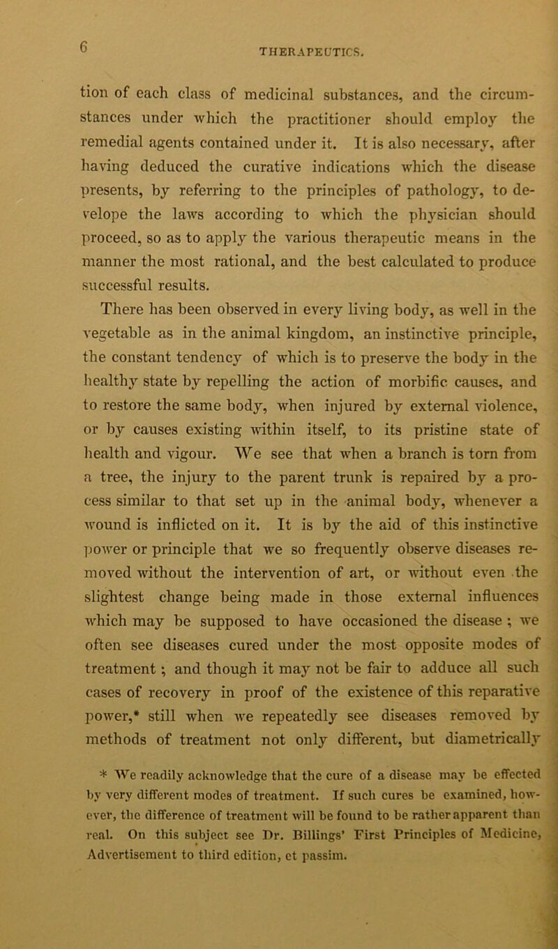 THERAPEUTICS. tion of each class of medicinal substances, and the circum- stances under which the practitioner should employ the remedial agents contained under it. It is also necessary, after ha^’ing deduced the curative indications which the disease presents, by referring to the principles of pathology, to de- velope the laws according to which the physician should proceed, so as to apply the various therapeutic means in the manner the most rational, and the best calculated to produce successful results. Tliere has been observed in every living body, as well in the A'egetable as in the animal kingdom, an instinctive principle, the constant tendency of which is to preserve the body in the healthy state by repelling the action of morbific causes, and to restore the same body, when injured by external Auolence, or by causes existing within itself, to its pristine state of health and vigour. We see that when a branch is tom fi'om a tree, the injury to the parent trunk is repaired by a pro- cess similar to that set up in the animal body, whenever a wound is inflicted on it. It is by the aid of this instinctive power or principle that Ave so frequently observe diseases re- moved Avithout the intervention of art, or Avithout even the slightest change being made in those external influences Avhich may be supposed to have occasioned the disease ; Ave often see diseases cured under the most opposite modes of j treatment •, and though it maj^ not be fair to adduce all such . cases of recovery in proof of the existence of this reparative poAver,* still when Ave repeatedly see diseases removed by methods of treatment not only different, but diametrically ■ * AVe readily acknoAvledge that the cure of a disease may be effected J Ity very different modes of treatment. If such cures be e.Aamined, how- j over, the difference of treatment Avill be found to be rather apparent than ^ real. On this subject see Dr. Billings’ First Principles of Medicine, ,| Advertisement to third edition, ct passim. M