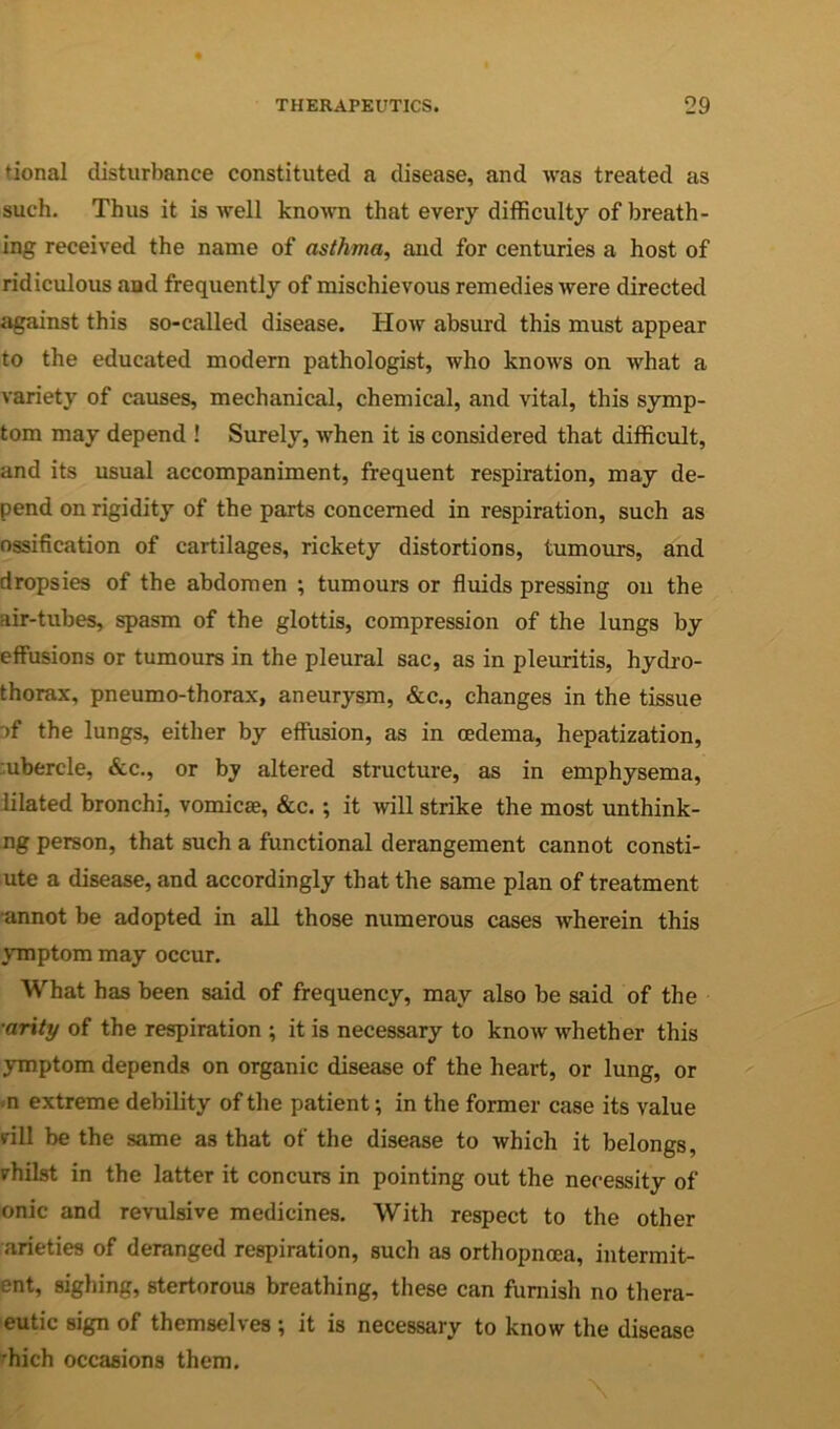 tional disturbance constituted a disease, and was treated as such. Thus it is well known that every difficulty of breath- ing received the name of asthma, and for centuries a host of ridiculous and frequently of mischievous remedies were directed against this so-called disease. How absurd this must appear to the educated modem pathologist, who knows on what a variety of causes, mechanical, chemical, and vital, this symp- tom may depend ! Surely, when it is considered that difficult, and its usual accompaniment, frequent respiration, may de- pend on rigidity of the parts concerned in respiration, such as ossification of cartilages, rickety distortions, tumours, and dropsies of the abdomen ; tumours or fluids pressing on the air-tubes, spasm of the glottis, compression of the lungs by effusions or tumours in the pleural sac, as in pleuritis, hydro- thorax, pneumo-thorax, aneurysm, &c., changes in the tissue af the lungs, either by effusion, as in oedema, hepatization, ;ubercle, &c., or by altered structure, as in emphysema, lilated bronchi, vomicae, &c. ; it will strike the most unthink- ng person, that such a functional derangement cannot consti- ute a disease, and accordingly that the same plan of treatment •annot be adopted in all those numerous cases wherein this jrTnptom may occur. What has been said of frequency, may also be said of the ■arity of the respiration ; it is necessary to know whether this ymptom depends on organic disease of the heart, or lung, or .n extreme debility of the patient •, in the former case its value rill be the same as that of the disease to which it belongs, rhilst in the latter it concurs in pointing out the necessity of onic and revulsive medicines. With respect to the other arieties of deranged respiration, such as orthopncea, intermit- ent, sighing, stertorous breathing, these can furnish no thera- eutic sign of themselves ; it is necessary to know the disease ffiich occasions them.