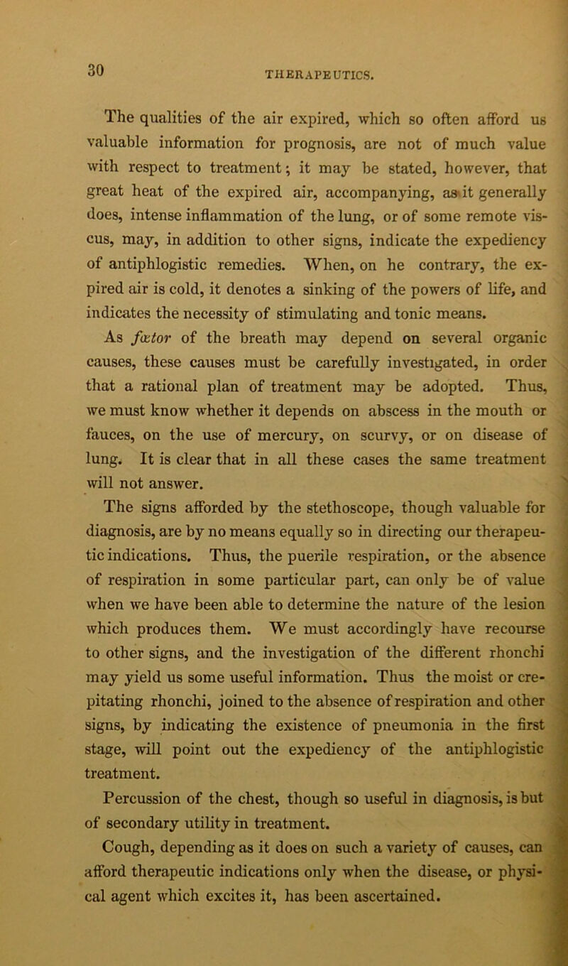 The qualities of the air expired, which so often afford us valuable information for prognosis, are not of much value with respect to treatment; it may be stated, however, that great heat of the expired air, accompanying, aa»it generally does, intense inflammation of the lung, or of some remote vis- cus, may, in addition to other signs, indicate the expediency of antiphlogistic remedies. When, on he contrary, the ex- pired air is cold, it denotes a sinking of the powers of life, and indicates the necessity of stimulating and tonic means. As fittor of the breath may depend on several organic causes, these causes must be carefully investigated, in order ^ that a rational plan of treatment may be adopted. Thus, we must know whether it depends on abscess in the mouth or fauces, on the use of mercury, on scurvy, or on disease of lung. It is clear that in all these cases the same treatment I will not answer. The signs afforded by the stethoscope, though valuable for diagnosis, are by no means equally so in directing our therapeu- tic indications. Thus, the puerile respiration, or the absence : of respiration in some particular part, can only be of value ' when we have been able to determine the nature of the lesion which produces them. We must accordingly have recourse to other signs, and the investigation of the different rhonchi may yield us some useful information. Thus the moist or cre- pitating rhonchi, joined to the absence of respiration and other signs, by indicating the existence of pneumonia in the first stage, will point out the expediency of the antiphlogistic treatment. Percussion of the chest, though so useful in diagnosis, is but of secondary utility in treatment. Cough, depending as it does on such a variety of causes, can afford therapeutic indications only when the disease, or physi- cal agent which excites it, has been ascertained.