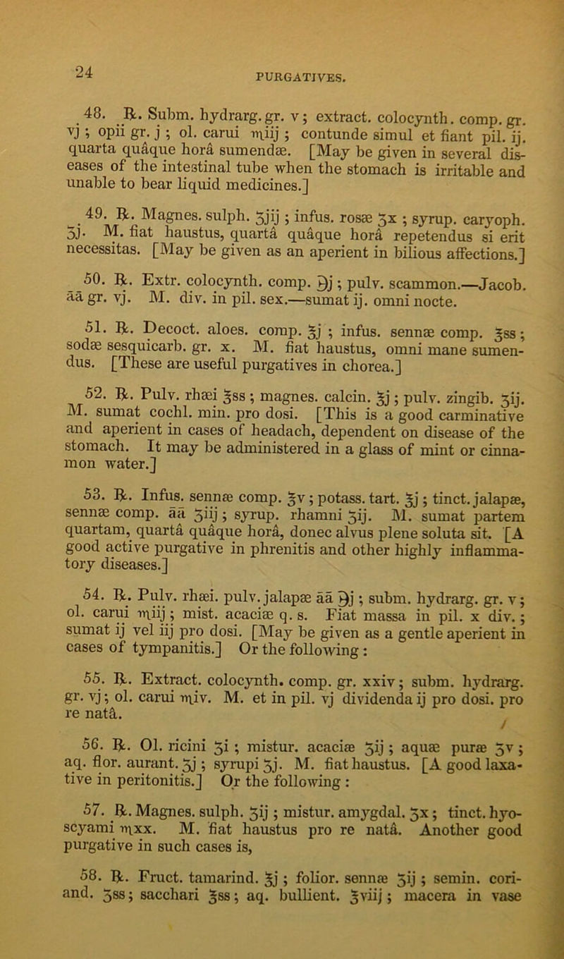 24 PURGATIVES. 48. _R. Subm. hydrarg.gr. v; extract, colocynth. comp.gr. vj ; opu gr. j ; ol. carui ; contunde simul et fiant pil. ij. quarta quaque hora sumendae. [May be given in several dis- eases of the intestinal tube when the stomach is irritable and unable to bear liquid medicines.] w sulph. 5jij; infus. rosae 5x ; syrup, caryoph. jj. M, fiat haustus, quarta quaque hora repetendus si erit necessitas. [May be given as an aperient in bilious affections.] 50. R. Extr. colocynth. comp, ; pulv. scammon.—Jacob, aa gr. vj. M. div. in pil. sex,—sumat ij. omni nocte. 51. R. Decoct, aloes, comp. §j ; infus. sennae comp, gss; sod^ sesquicarb. gr. x. M. fiat haustus, omni mane sumen- dus. [These are useful purgatives in chorea.] 52. R, Pulv. rhaei §ss ; magnes. calcin. §j; pulv. zingib. 5ij. M. sumat cochl. min. pro dosi. [This is a good carminative and aperient in cases of headach, dependent on disease of the stomach. It may be administered in a glass of mint or cinna- mon water.] 53. R. Infus. sennae comp. §v; potass, tart, ^j ; tinct. jalapae, sennae comp, aa ^iij ; syrup, rhamni 5ij. M. sumat partem quartam, quartd quaque hora, donee alvus plene soluta sit. [A good a,ctive purgative in phrenitis and other highly inflamma- tory diseases.] 54. R. Pulv. rhaei. pulv. jalapae aa ; subm. hydrarg. gr. v; ol. carui iqiij; mist, acacim q. s. Fiat massa in pil. x div.; sumat ij vel iij pro dosi. [May be given as a gentle aperient in cases of tympanitis.] Or the follo’vving: 55. R. Extract, colocynth. comp. gr. xxiv; subm. hydrarg. gr. vj; ol. carui ni.iv. M. et in pil. vj dividendaij pro dosi. pro re nat5. / 56. R. 01. ricini 5i; mistur. acaciae 5ij j aquae purae 5v; aq, flor. aurant. 5j; syrupi 5j. M. fiat haustus. [A good laxa- tive in peritonitis.] Or the following : 57. R. Magnes. sulph. 5ij ; mistur. amygdal. 5x; tinct. hyo- scyami t»ixx. M. fiat haustus pro re nata. Another good purgative in such cases is, 58. R. Fruct. tamarind. 5j ; folior. sennae 5ij; semin. cori- and. 5ss; sacchari gss; aq. bulUent. 5viij; macera in vase