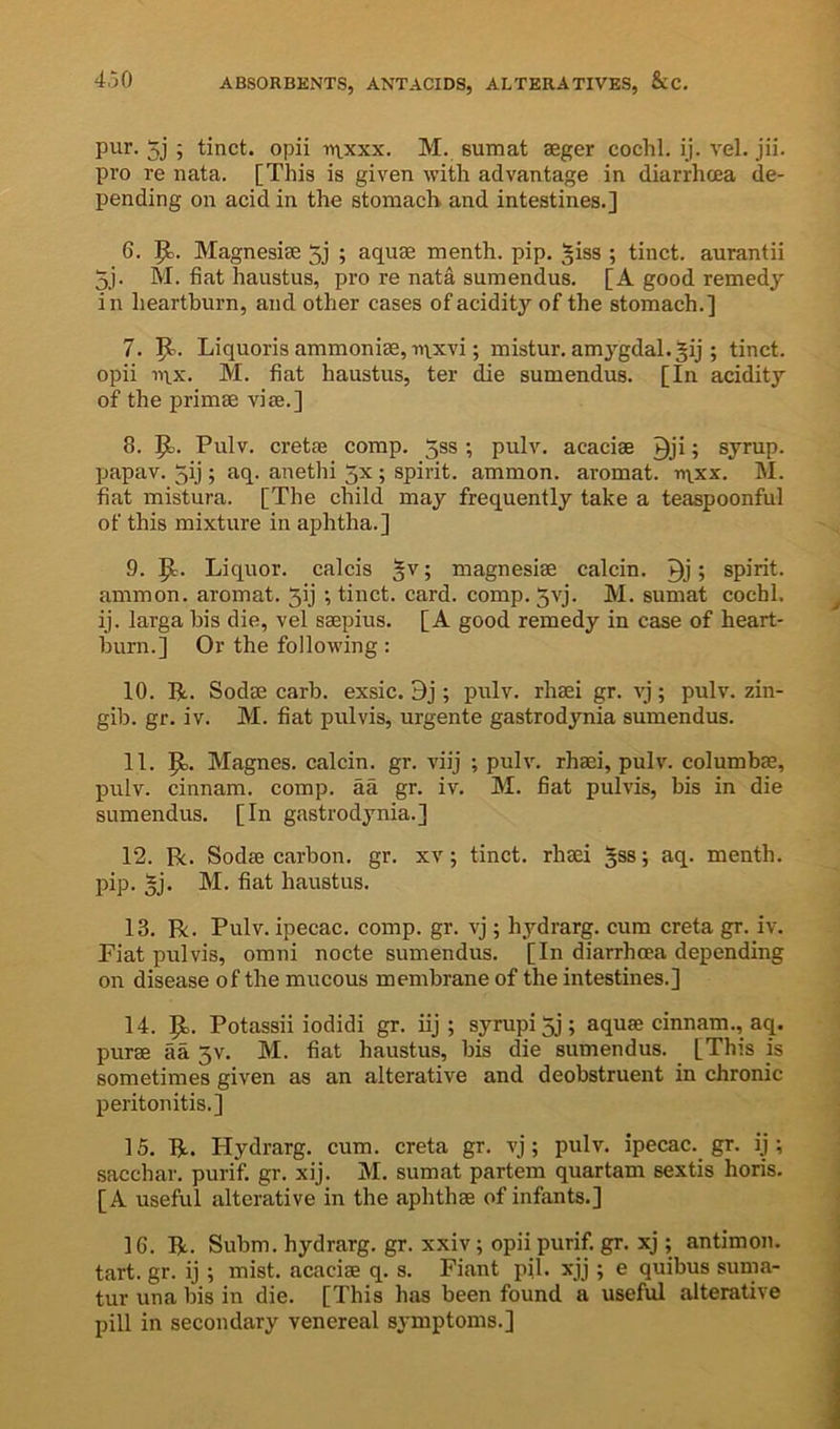 pur. 5j ; tinct. opii -ntxxx. M. sumat aeger cochl. ij. vel. jii. pro re iiata. [This is given with advantage in diarrhcea de- pending on acid in the stomach and intestines.] 6. 9>- Magnesiae 5] ; aquae menth. pip. ^iss ; tinct. aurantii 5j. M. fiat haustus, pro re nata sumendus. [A good remedy in heartburn, and other cases of acidity of the stomach.] 7. 5^. Liquoris ammoniae,-n^xvi; mistur, amygdal.^ij ; tinct. opii n\x. M. fiat haustus, ter die sumendus. [In acidity of the primae viae.] 8. ^3. Pulv. cretae comp. 53s; pulv. acaciae Qji; syrup, papav. 5ij; aq. anethi 3x ; spirit, ammon. aromat. n\.xx. M. fiat mistura. [The child may frequently take a teaspoonful of this mixture in aphtha.] 9. p,. Liquor, calcis §v; magnesiae calcin. > spirit, ammon. aromat. 3ij ; tinct. card. comp. 5vj. M. sumat cochl. ij. larga bis die, vel saepius. [A good remedy in case of heart- burn.] Or the following: 10. R. Sodae carb. exsic. 9j ; pulv. rhaei gr. vj; pulv. zin- gib. gr. iv. M. fiat pulvis, urgente gastrodynia sumendus. 11. p. Magnes. calcin. gr. viij ; pulv. rhaei, pulv. columbae, pulv. cinnam. comp, aa gr. iv. M. fiat pulvis, bis in die sumendus. [In gastrodynia.] 12. Be. Sodae carbon, gr. xv; tinct. rhaei 5SS; aq. menth. pip. §j. M. fiat haustus. 13. R. Pulv. ipecac, comp. gr. vj; hydrarg. cum creta gr. iv. Fiat pulvis, omni nocte sumendus. [In diarrhcea depending on disease of the mucous membrane of the intestines.] 14. p. Potassii iodidi gr. iij ; syrupi5j; aquae cinnam., aq. purae aa 3V. M. fiat haustus, bis die sumendus. [This is sometimes given as an alterative and deobstruent in chronic peritonitis.] 15. R. Hydrarg. cum. creta gr. vj ; pulv. ipecac. gr. ij ; sacchar. purif. gr. xij. M. sumat partem quartam sextis horis. [A useful alterative in the aphthae of infants.] 16. R. Subm. hydrarg. gr. xxiv; opii purif. gr. xj ; antimon. tart. gr. ij ; mist, acaciae q. s. Fiant pil. xjj ; e quibus suma- tur una bis in die. [This has been found a useful alterative pill in secondary venereal sj'mptoms.]