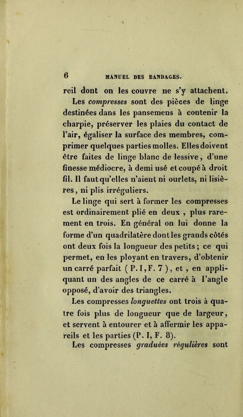 reil dont on les couvre ne s’y attachent. Les compresses sont des pièces de linge destinées dans les pansemens à contenir la charpie, préserver les plaies du contact de l’air, égaliser la surface des membres, com- primer quelques parties molles. Elles doivent être faites de linge blanc de lessive, d’une finesse médiocre, à demi usé et coupé à droit fil. Il faut qu’elles n’aient ni ourlets, ni lisiè- res, ni plis irréguliers. Le linge qui sert à former les compresses est ordinairement plié en deux , plus rare- ment en trois. En général on lui donne la forme d’un quadrilatère dont les grands côtés ont deux fois la longueur des petits ; ce qui permet, en les ployant en travers, d’obtenir un carré parfait ( P. I, F. 7 ), et , en appli- quant un des angles de ce carré à l’angle opposé, d’avoir des triangles. Les compresses longuettes ont trois à qua- tre fois plus de longueur que de largeur, et servent à entourer et à affermir les appa- reils et les parties (P. I, F. 8). Les compresses graduées régulières sont