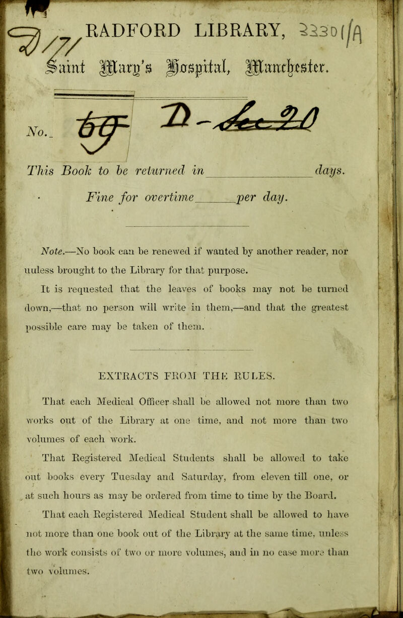 No. This Book to be returned in days. Fine for overtime ,« \ ^ per day. Note.—No book can be renewed if wanted by another reader, nor uuless brought to the Library for that purpose. It is requested that the leaves of books may not be turned down,—that no person will write in them,—and that the greatest possible care may be taken of them. That each Medical Officer shall be allowed not more than two works out of the Library at one time, and not more than two volumes of each work. That Registered Medical Students shall be allowed to take out books every Tuesday and Saturday, from eleven till one, or at such hours as may be ordered from time to time by the Board. That each Registered Medical Student shall be allowed to have not more than one book out of the Library at the same time, unless the work consists of two or more volumes, and in no case more than EXTRACTS FROM THK RULES.