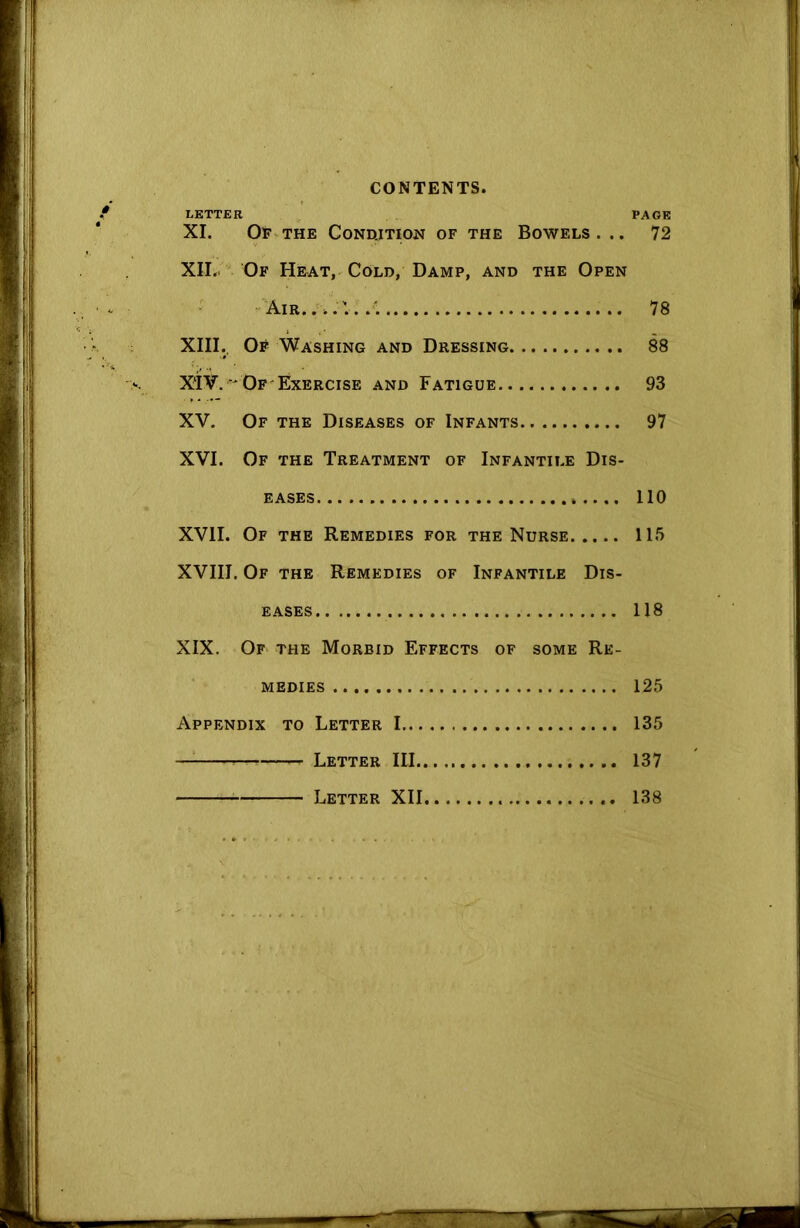 LETTER PAGE XI. Of the Condition of the Bowels ... 72 XII. . Of Heat, Cold, Damp, and the Open Air... 78 XIII. Of Washing and Dressing 88 X‘IV. Of Exercise and Fatigue 93 XV. Of the Diseases of Infants 97 XVI. Of the Treatment of Infantile Dis- eases 110 XVII. Of the Remedies for the Nurse 115 XVIII. Of the Remedies of Infantile Dis- eases 118 XIX. Of the Morbid Effects of some Re- medies 125 Appendix to Letter 1 135 — — Letter III.. 137 Letter XII 138