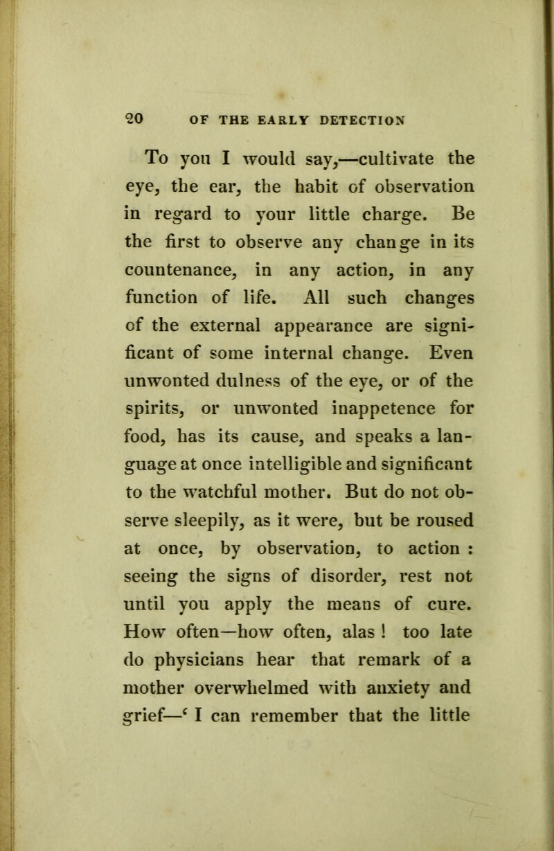 To you I would say,—cultivate the eye, the ear, the habit of observation in regard to your little charge. Be the first to observe any change in its countenance, in any action, in any function of life. All such changes of the external appearance are signi- ficant of some internal change. Even unwonted dulness of the eye, or of the spirits, or unwonted inappetence for food, has its cause, and speaks a lan- guage at once intelligible and significant to the watchful mother. But do not ob- serve sleepily, as it were, but be roused at once, by observation, to action : seeing the signs of disorder, rest not until you apply the means of cure. How often—how often, alas ! too late do physicians hear that remark of a mother overwhelmed with anxiety and grief—c I can remember that the little