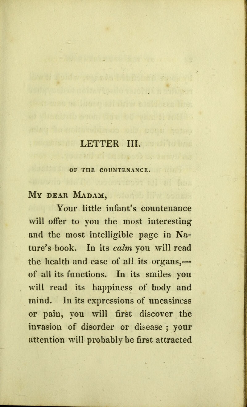 LETTER III. OF THE COUNTENANCE. My dear Madam, Your little infant’s countenance will offer to you the most interesting and the most intelligible page in Na- ture’s book. In its calm you will read the health and ease of all its organs,— of all its functions. In its smiles you will read its happiness of body and mind. In its expressions of uneasiness or pain, you will first discover the invasion of disorder or disease ; your attention will probably be first attracted