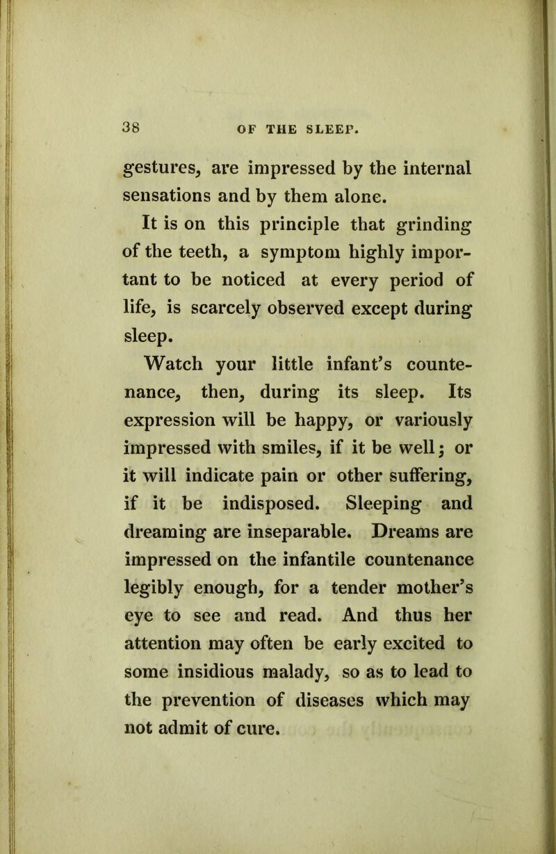 gestures, are impressed by the internal sensations and by them alone. It is on this principle that grinding of the teeth, a symptom highly impor- tant to be noticed at every period of life, is scarcely observed except during sleep. Watch your little infant’s counte- nance, then, during its sleep. Its expression will be happy, or variously impressed with smiles, if it be well; or it will indicate pain or other suffering, if it be indisposed. Sleeping and dreaming are inseparable. Dreams are impressed on the infantile countenance legibly enough, for a tender mother’s eye to see and read. And thus her attention may often be early excited to some insidious malady, so as to lead to the prevention of diseases which may not admit of cure.