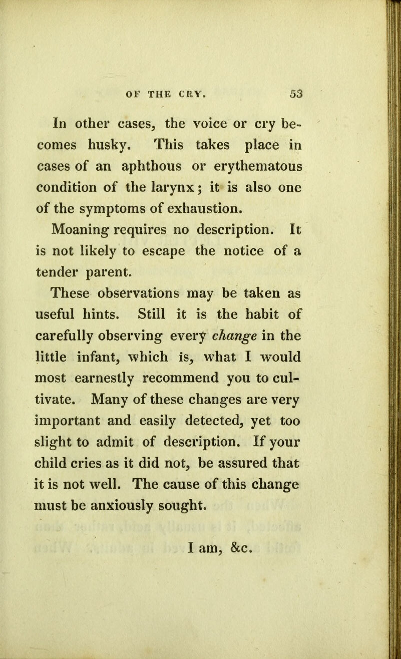 In other cases, the voice or cry be- comes husky. This takes place in cases of an aphthous or erythematous condition of the larynx; it is also one of the symptoms of exhaustion. Moaning requires no description. It is not likely to escape the notice of a tender parent. These observations may be taken as useful hints. Still it is the habit of carefully observing every change in the little infant, which is, what I would most earnestly recommend you to cul- tivate. Many of these changes are very important and easily detected, yet too slight to admit of description. If your child cries as it did not, be assured that it is not well. The cause of this change must be anxiously sought. I am, &c.