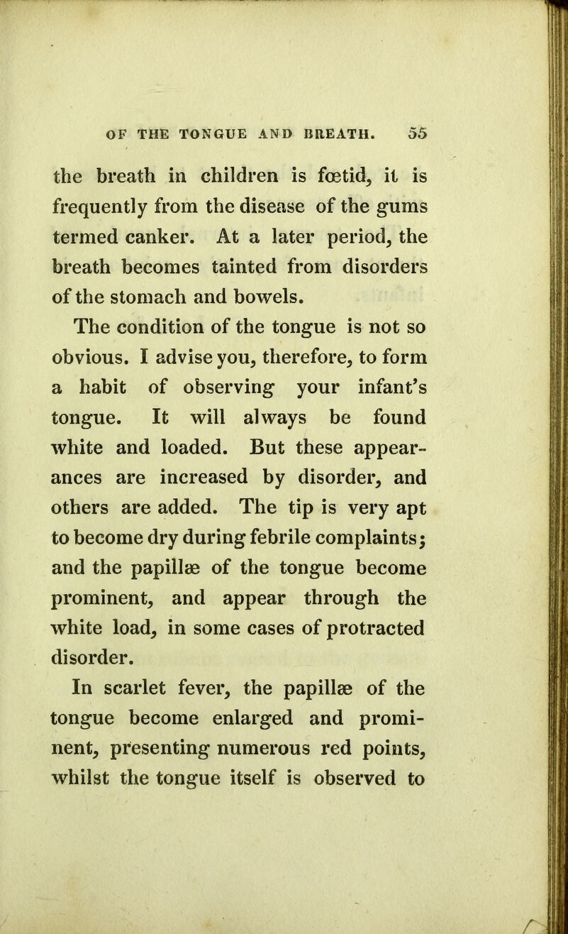 the breath in children is foetid, it is frequently from the disease of the gums termed canker. At a later period, the breath becomes tainted from disorders of the stomach and bowels. The condition of the tongue is not so obvious. I advise you, therefore, to form a habit of observing your infant’s tongue. It will always be found white and loaded. But these appear- ances are increased by disorder, and others are added. The tip is very apt to become dry during febrile complaints; and the papillae of the tongue become prominent, and appear through the white load, in some cases of protracted disorder. In scarlet fever, the papillae of the tongue become enlarged and promi- nent, presenting numerous red points, whilst the tongue itself is observed to