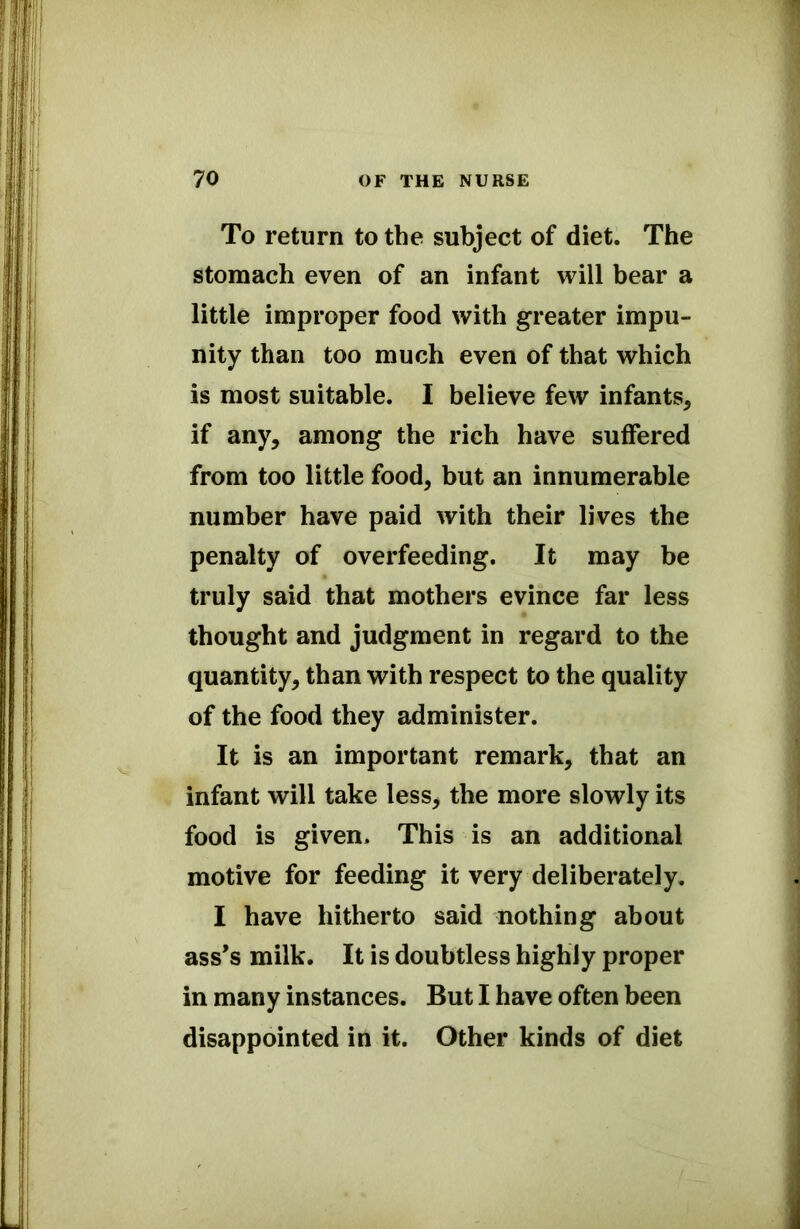 To return to the subject of diet. The stomach even of an infant will bear a little improper food with greater impu- nity than too much even of that which is most suitable. I believe few infants* if any, among the rich have suffered from too little food* but an innumerable number have paid with their lives the penalty of overfeeding. It may be truly said that mothers evince far less thought and judgment in regard to the quantity* than with respect to the quality of the food they administer. It is an important remark, that an infant will take less* the more slowly its food is given. This is an additional motive for feeding it very deliberately. I have hitherto said nothing about ass's milk. It is doubtless highly proper in many instances. But I have often been disappointed in it. Other kinds of diet