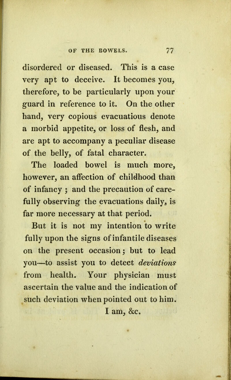 disordered or diseased. This is a case very apt to deceive. It becomes you, therefore, to be particularly upon your guard in reference to it. On the other hand, very copious evacuatious denote a morbid appetite, or loss of flesh, and are apt to accompany a peculiar disease of the belly, of fatal character. The loaded bowel is much more, however, an affection of childhood than of infancy ; and the precaution of care- fully observing the evacuations daily, is far more necessary at that period. But it is not my intention to write fully upon the signs of infantile diseases on the present occasion; but to lead you—to assist you to detect deviations from health. Your physician must ascertain the value and the indication of such deviation when pointed out to him. I am, &c.