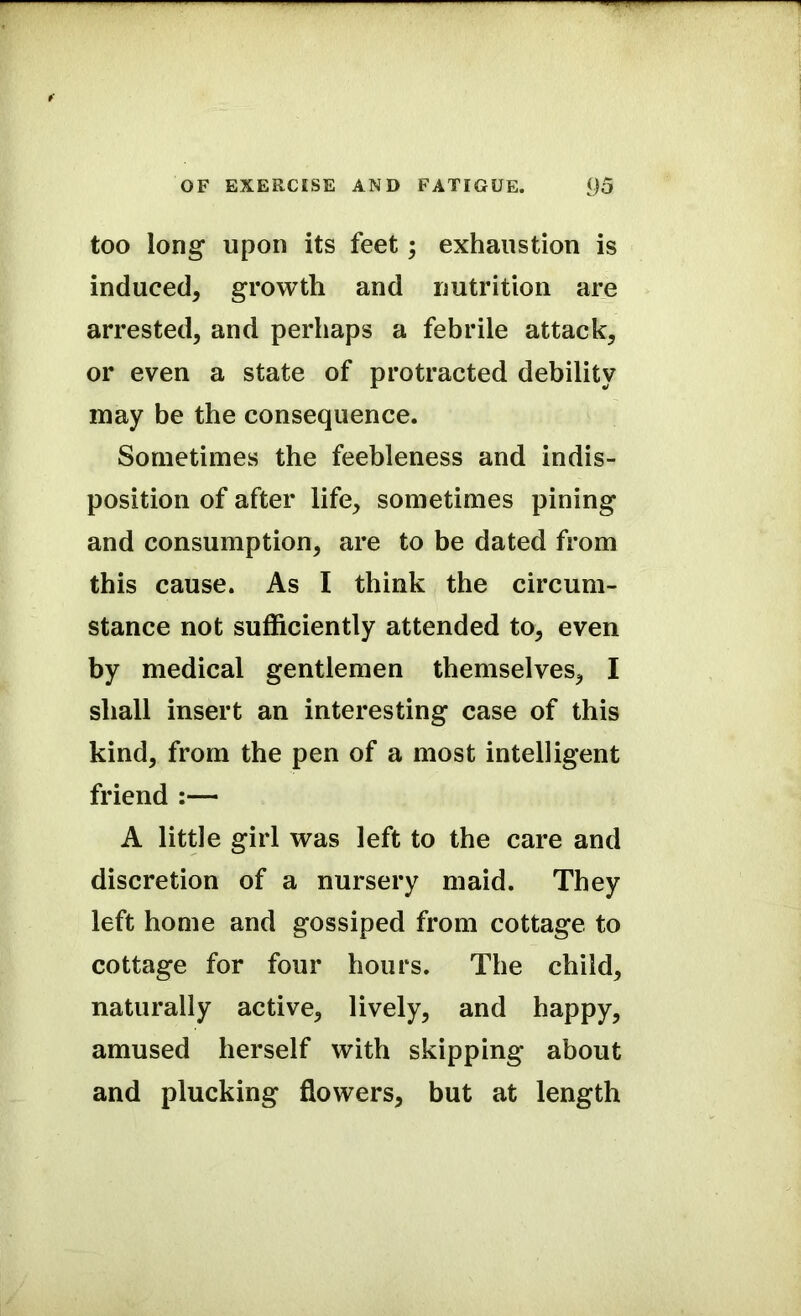 too long upon its feet; exhaustion is induced, growth and nutrition are arrested, and perhaps a febrile attack, or even a state of protracted debility may be the consequence. Sometimes the feebleness and indis- position of after life, sometimes pining and consumption, are to be dated from this cause. As I think the circum- stance not sufficiently attended to, even by medical gentlemen themselves, I shall insert an interesting case of this kind, from the pen of a most intelligent friend :— A little girl was left to the care and discretion of a nursery maid. They left home and gossiped from cottage to cottage for four hours. The child, naturally active, lively, and happy, amused herself with skipping about and plucking flowers, but at length