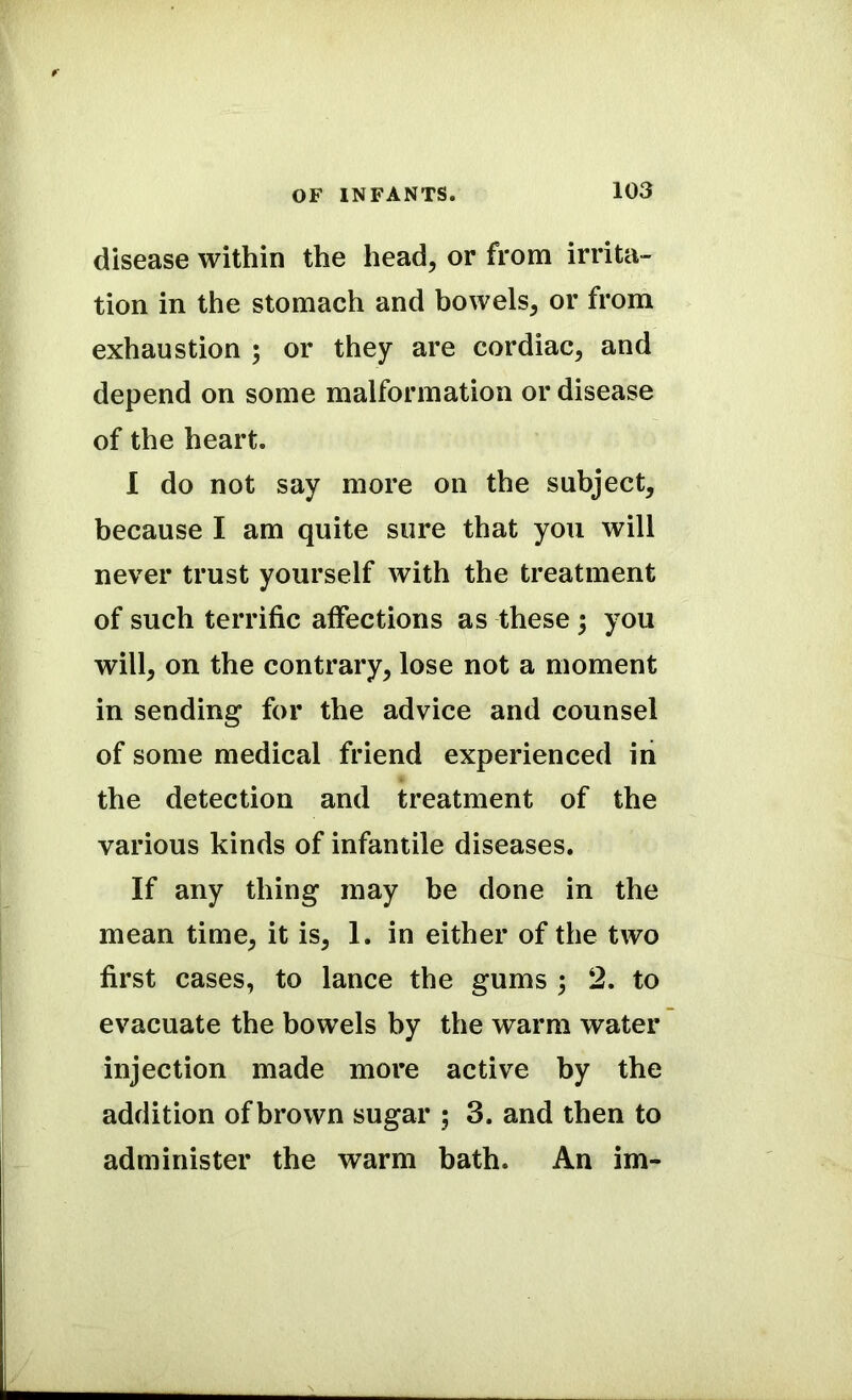 disease within the head, or from irrita- tion in the stomach and bowels, or from exhaustion ; or they are cordiac, and depend on some malformation or disease of the heart. I do not say more on the subject, because I am quite sure that you will never trust yourself with the treatment of such terrific affections as these ; you will, on the contrary, lose not a moment in sending for the advice and counsel of some medical friend experienced in the detection and treatment of the various kinds of infantile diseases. If any thing may be done in the mean time, it is, 1. in either of the two first cases, to lance the gums ; 2. to evacuate the bowels by the warm water injection made more active by the addition of brown sugar ; 3. and then to administer the warm bath. An im-