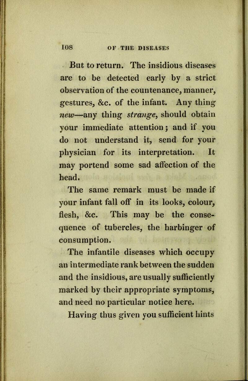 But to return. The insidious diseases are to be detected early by a strict observation of the countenance, manner, gestures, &c. of the infant. Any thing new—any thing strange, should obtain your immediate attention 5 and if you do not understand it, send for your physician for its interpretation. It may portend some sad affection of the head. The same remark must be made if your infant fall off in its looks, colour, flesh, &c. This may be the conse- quence of tubercles, the harbinger of consumption. The infantile diseases which occupy an intermediate rank between the sudden and the insidious, are usually sufficiently marked by their appropriate symptoms, and need no particular notice here. Having thus given you sufficient hints