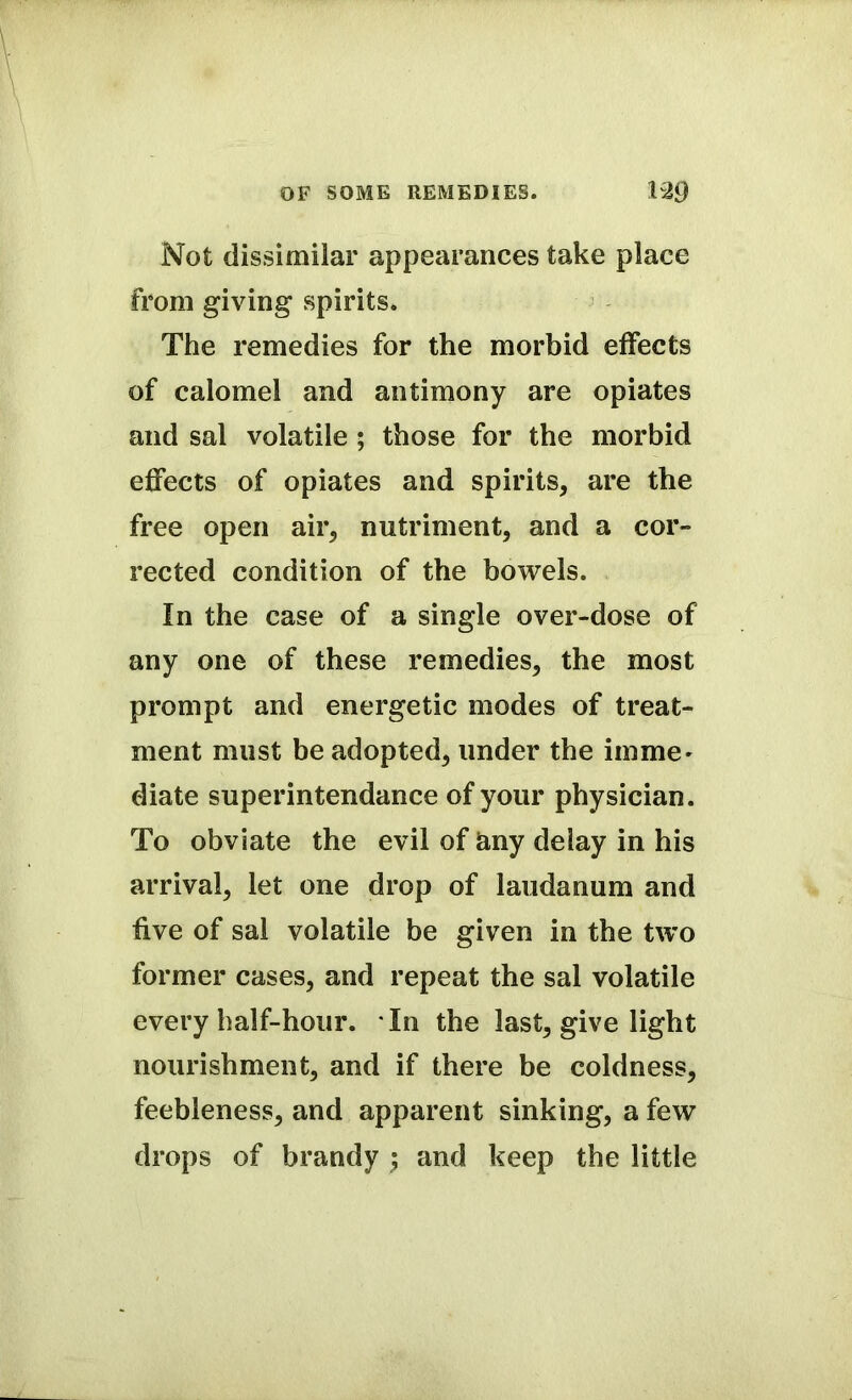 Not dissimilar appearances take place from giving spirits. The remedies for the morbid effects of calomel and antimony are opiates and sal volatile ; those for the morbid effects of opiates and spirits, are the free open air, nutriment, and a cor- rected condition of the bowels. In the case of a single over-dose of any one of these remedies, the most prompt and energetic modes of treat- ment must be adopted, under the imme' diate superintendance of your physician. To obviate the evil of any delay in his arrival, let one drop of laudanum and five of sal volatile be given in the two former cases, and repeat the sal volatile every half-hour. In the last, give light nourishment, and if there be coldness, feebleness, and apparent sinking, a few drops of brandy ; and keep the little