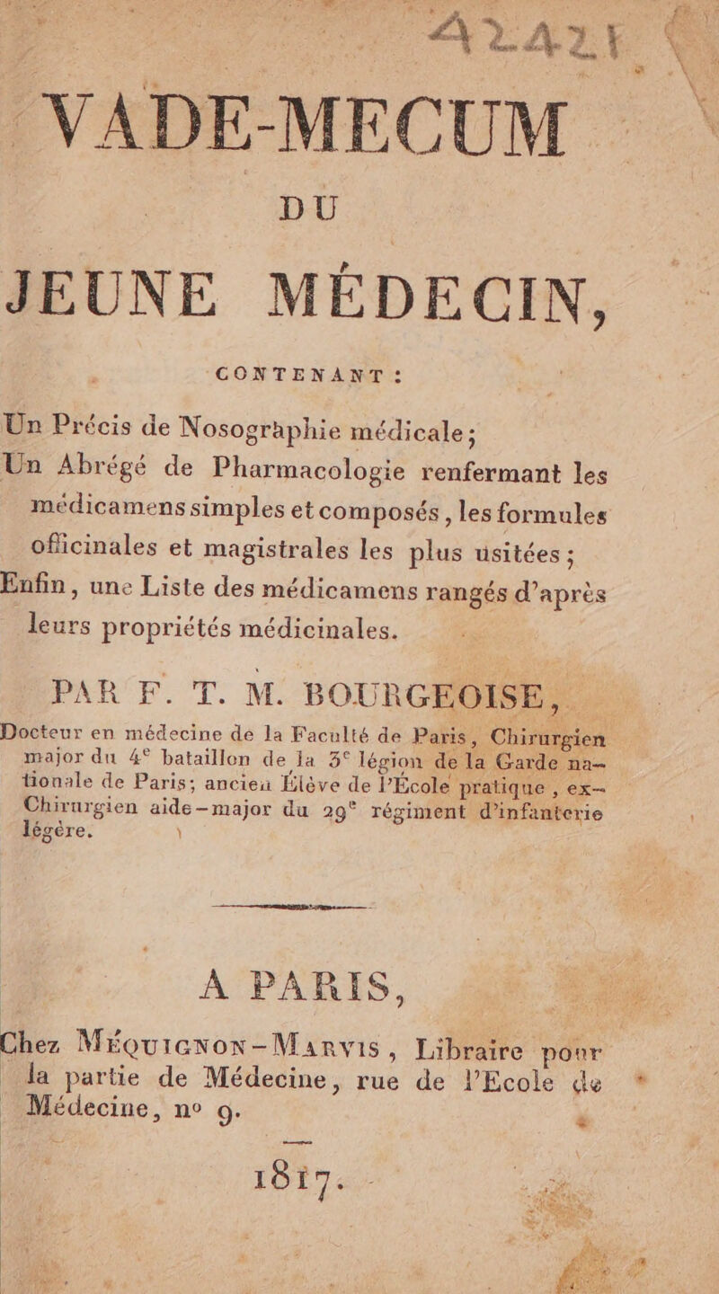 nu ce Suns A2A1! a VADE-MECUM DU | JEUNE MÉDECIN, Un Précis de Nosographie médicale ; Un Abrégé de Pharmacologie renfermant les médicamens simples et composés , les formules oficinales et magistrales les plus usitées ; Enfin, une Liste des médicamens rangés d’après leurs propriétés médicinales. AR EF. T. M. BOURGEOISE, . Docteur en médecine de la Faculté de Paris, Chirurgien major du 4° bataillon de la 3° légion de la Garde na tionale de Paris: ancieu Elève de l’École pratique , ex— Chirurgien aide-major du 29° régiment d'infanterie légère. \ À PARIS, +” Chez Méçuiexon-Manvis, Libraire pour la partie de Médecine, rue de PEcole de * _ Médecine, n° 9.