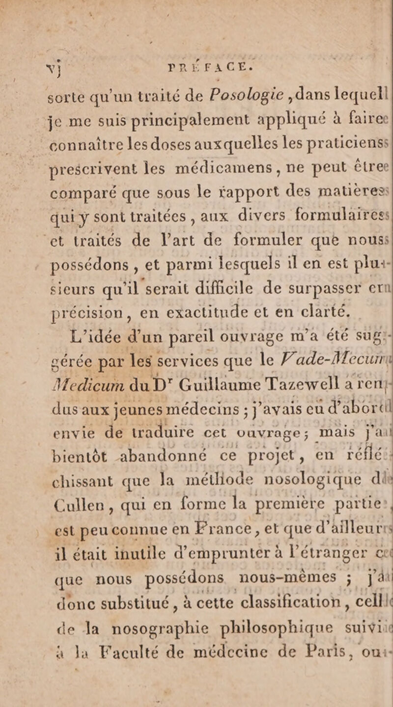 sorte qu’un traité de Posologie ,dans lequell je me suis principalement appliqué à fairee connaître les doses auxquelles les praticienss prescrivent les médicamens , ne peut êtree comparé que sous le rapport des matières: qui y sont traitées , aux divers formulaires: ‘et traités de l’art de formuler que nouss possédons , et parmi lesquels il en est plu:- sieurs qu'il serait difficile de surpasser en précision, en exactitude et en clarté. L'idée d’un pareil ouvrage m'a été sug:- gérée par les services que le V'ade-Necurr ll Aedicurm du D’ Guillaume Tazewell : a rent: dus aux jeunes: médecins ; : avais eu d'abor id envie de traduire cet vavrage; mais j'ai bientôt abandonné ce projet, en réflé:. chissant que Ja métliode nosologique dis Cullen, qui en forme la première partie’, est peu connue en France, et que d'ailleurrs il était inutile d'emprunter à P étranger cui que nous PO opE nous-mêmes ; j'ai donc substitué , à cette classification, celll de Ja nosographie philosophique suivi à Ja Faculté de médecine de Paris, ou1-