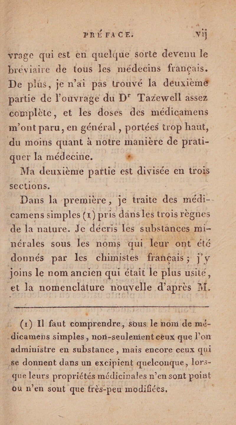 PRÉFACE. vi vrage qui est en quelque sorte devenu le bréviaire de tous les médecins français. De plus, je n’ai pas trouvé la déuxièmé partie de l'ouvrage du D' Tazewell assez complète, et les doses des médicamens m'ont paru, en général , portées trop haut, du moins quant à notre manière dé prati- quer la médecine. s Ma deuxième patie est divisée en trois sections. Dans la. première, je traite des médi-- camens simples (1) pris dansles trois règnes de la nature. Je décris Les substances mi- nérales sous les noms qui, leur ont été donnés par les chimistes français ; 5 jy joins le nom ancien qui était le plus usité, et Ja nomencläture nouvelle d'après M. F | (x) Il faut comprendre, sous le nom de mé- -dicamens simples, noni-seulemient ceux que l’on _ administre en substance , mais encore ceux qui se donnent dans un excipient quelconque, lors- que leurs propriétés médicinales n’en sont point ou n’en sont que très-peu modifiées,