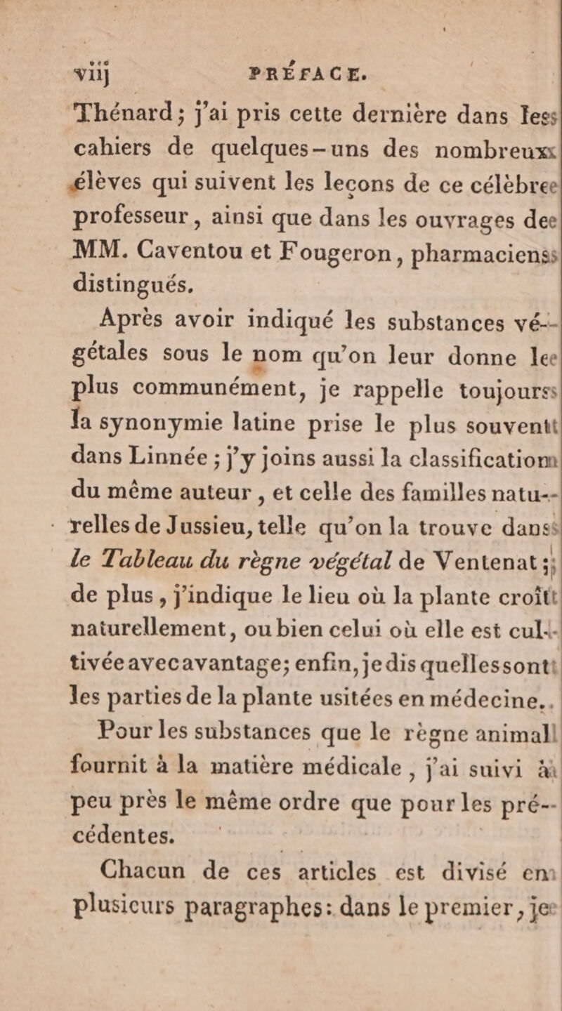 ves Thénard; j'ai pris cette dernière dans Iess cahiers de quelques-uns des nombreux élèves qui suivent les lecons de ce célèbree professeur, ainsi que dans les ouvrages dee MM. Caventou et Fougeron, pharmacienss distingués. Après avoir indiqué les substances vé-- gétales sous le nom qu on leur donne lee plus communément, je rappelle toujourss fa synonymie latine prise le plus souventt dans Linnée ; j'y joins aussi la classificatiom du même auteur , et celle des familles natu-- - relles de Jussieu, telle qu’on la trouve dans le Tableau du règne végétal de Ventenat À de plus, j'indique le lieu où la plante croîtt naturellement, ou bien celui où elle est cul tivéeavecavantage; enfin, jedis quellessonti les parties de la plante usitées en médecine... Pour les substances que le règne animall fournit à la matière médicale , j'ai suivi x peu près le même ordre que pour les pré-- cédentes. se Chacun de ces articles ést divisé em plusicurs paragraphes: dans le premier, jee