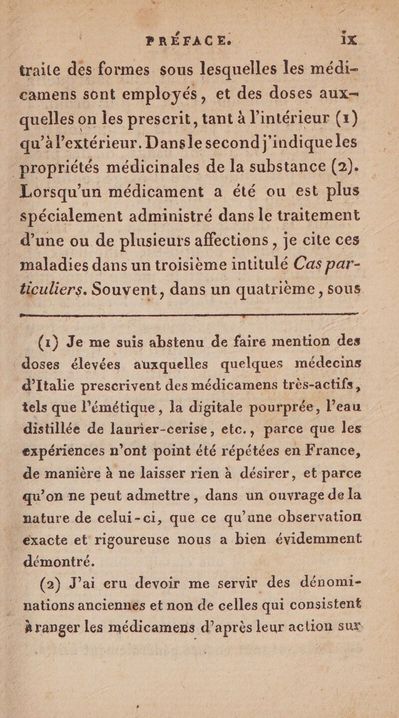 traite des formes sous lesquelles les médi- camens sont employés, et des doses aux quelles on les prescrit, tant à l'intérieur (+) qu’à l'extérieur. Dansle second j'indique les Lorsqu'un médicament a été ou est plus spécialement administré dans le traitement d’une ou de plusieurs affections , je cite ces ticuliers. Souvent, dans un quatrième, sous (1) Je me suis abstenu de faire mention des doses élevées auxquelles quelques médecins d'Italie prescrivent des médicamens très-actifs, tels que l'émétique, la digitale pourprée, l’eau distillée de laurier-cerise, etc., parce que les expériences n’ont point été répétées en France, de manière à ne laisser rien à désirer, et parce qu’on ne peut admettre, dans un ouvrage de la nature de celui-ci, que ce qu’ane observation éxacte et rigoureuse nous a bien évidemment démontré. (2) J'ai eru devoir me servir des dénomi- nations anciennes et non de celles qui consistent à ranger les médicamens d’après leur action sux.