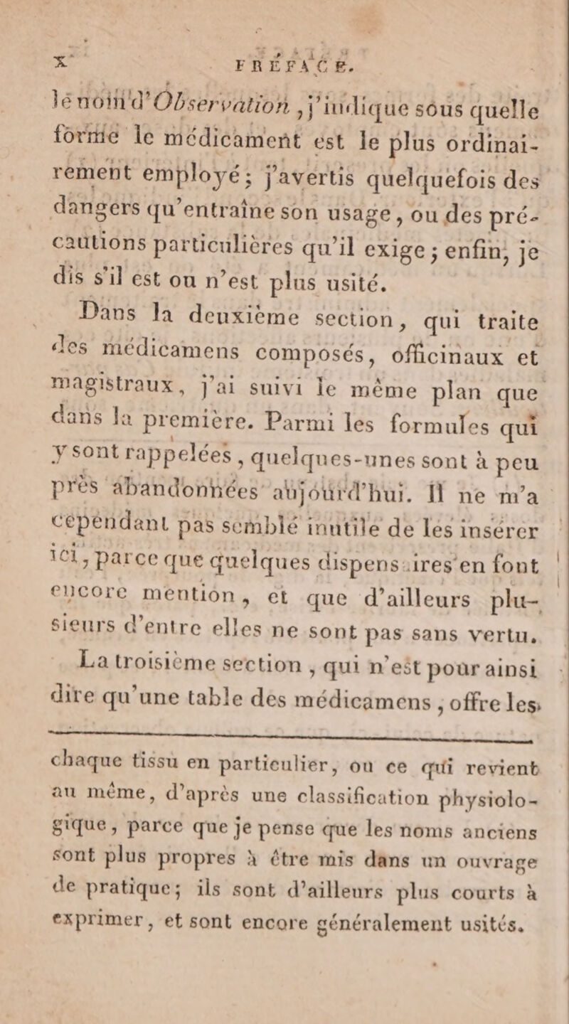 2 | FRÉFAGE. lénoifid’ Observation Fe indique sôus quelle forte le médicament est le plus ordinai- rement emAloye:; j'avertis quelquefois des dangers qu'entraîne son usage, ou des pré- caütions particulières qu’il exige ; enfin, je dis s’il ést ou n’est plus usité. Dans la deuxième section, qui traite des médicamens composés, officinaux et magistraux, j'ai suivi le même plan que dans la première. Parmi les formules qui sont rappelées , quelques-unes sont à peu près 4bandontées abjourd'hui. Î ne m'a Cépéndant pas semblé inutile de les insérer ici, parce que quelques dispensiires’en font encore mention, et que d’ailleurs plu- sieurs d’entre elles ne sont PAF sans vertu, La troisième section , qui n’eit pour ainsi dire qu’une table des médicamens , offre les: ni Sn np in inion ol, morts chaque tissu en particulier, où ce qui revient au même, d’après une classification physiolo- gique, parce que je pense que les noms anciens sont plus propres À étre mis dans un ouvrage de pratique; ils sont d’ailleurs plus courts à exprimer, et sont encore généralement usités,