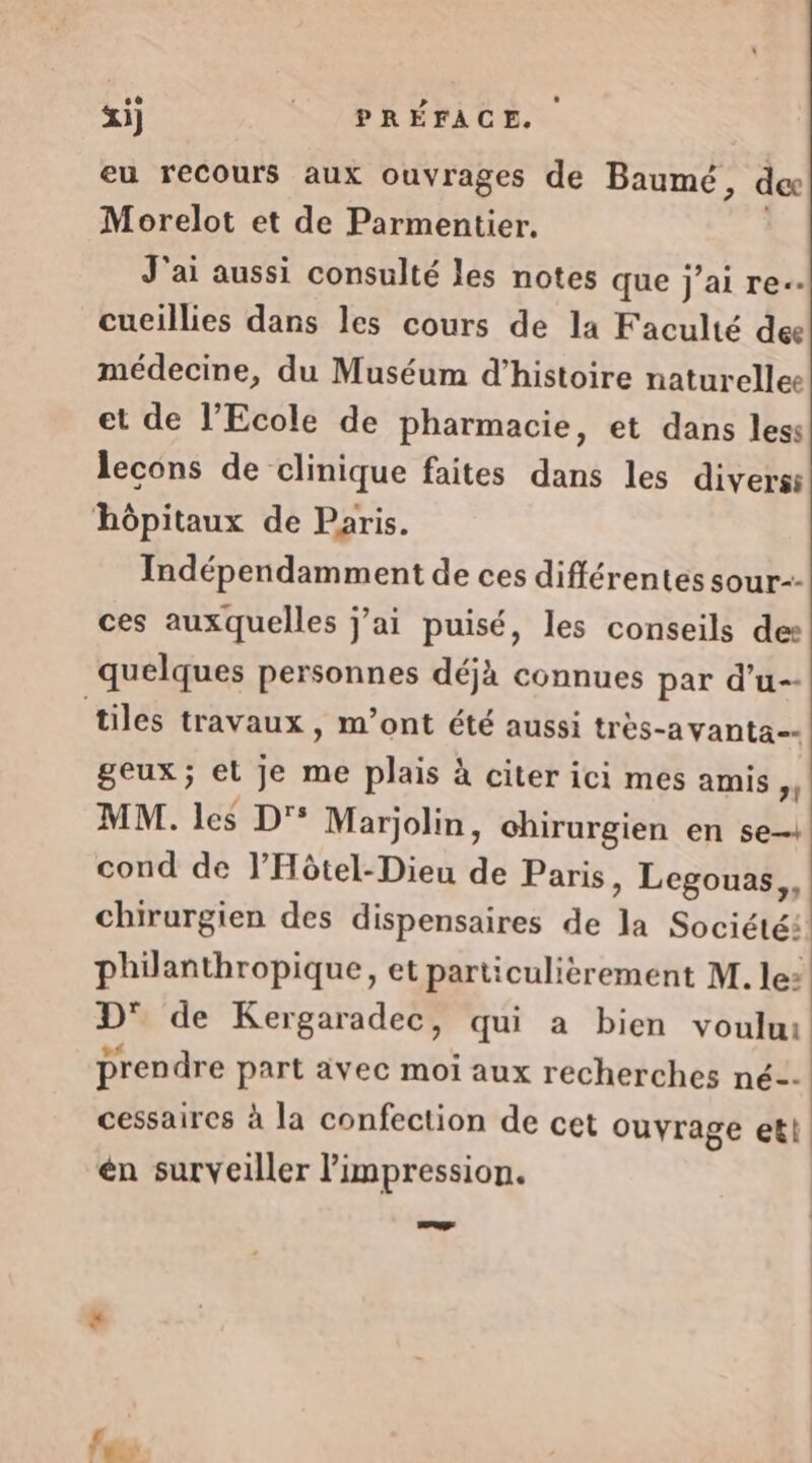 &amp;i) | PRÉFACE. eu recours aux ouvrages de Baumé, dec Morelot et de Parmentier. J'ai aussi consulté les notes que j’ai re-- cueillies dans les cours de la Faculté dee médecine, du Muséum d'histoire naturellee et de l'Ecole de pharmacie, et dans less lecons de clinique faites dans les divers ‘hôpitaux de Paris. Indépendamment de ces différentes sour-- ces auxquelles j’ai puisé, les conseils des quelques personnes déjà connues par d’u-- tiles travaux, m’ont été aussi très-avanta-- geux; et je me plais à citer ici mes amis st MM. les D'° Marjolin, chirurgien en se-+ cond de l’Hôtel-Dieu de Paris, Legouas,, chirurgien des dispensaires de di Société: philanthropique, et particulièrement M. le: D° de Kergaradec, qui a bien voulu prendre part ävec moi aux recherches né-- cessaires à la confection de cet ouvrage et! én surveiller impression. Le. d