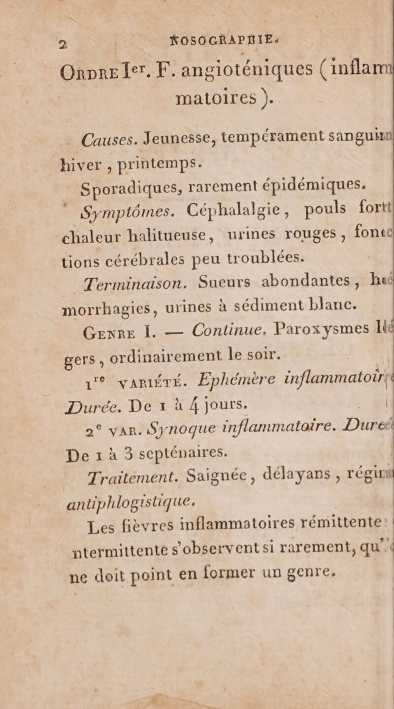 Onore 1er. F. angioténiques (inflam matoires ). Causes. Jeunesse, tempérament sanguin hiver , printemps. Sporadiques, rarement épidémiques. Symptômes. Céphalalgie, pouls fortt chaleur halitueuse, urines rouges, fonuc tions cérébrales peu troublées. Terminaison. Sueurs abondantes, huë morrhagies, urines à sédiment blanc. Genre 1. — Continue. Paroxysmes lié gers, ordinairement le soir. 1° VARIÉTÉ. Éphémere inflammatoir} Durée. De x à 4 jours. | 2° var. Synoque inflammatoire. Dured De x à 3 scpténaires. | Traitement. Saignée, délayans , régit il antiphlogistique. Les fièvres inflammatoires rémittente? ntermittente s’observent si rarement, qu’ ne doit point en former un genre,