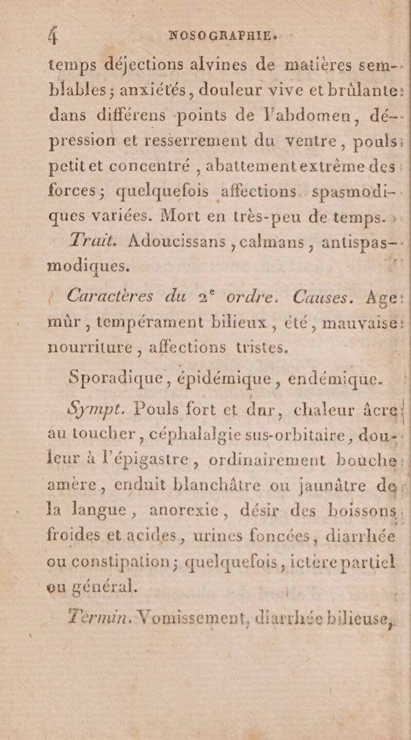 temps déjections alvines de matières sem-- blables ; anxiétés, douleur vive et brülante: dans différens points de Fabdomen, dé-- préssion et resserrement du ventre, pouls: petitet concentré , abattement extrême des: forces; quelquefois affections. spasmodi-. ques variées. Mort en très-peu de temps.» Trait. Adoucissans ,calmans , antispas-- PA modiques. à Caractères du 2° ordre. Causes. Age: mur , tempérament bilieux, été, mauvaise: nourriture , affections tristes. Sporadique, épidémique À endémique. Sympt. Pouls fort et dur, chaleur âcre; au toucher, céphalalgie sus-orbitaire, dou: jeur à l’épigastre, ordinairement boùche:! amére, enduit blanchâtre ou jaunâtre de 6 la langue, anorexic, désir des boissons. froides et acides, urines foncées, diarrhée ou constipation; quelquefois, ictère partiel ou général. | Termin. Vomissement, diarrhée bilicuse. d ? ?