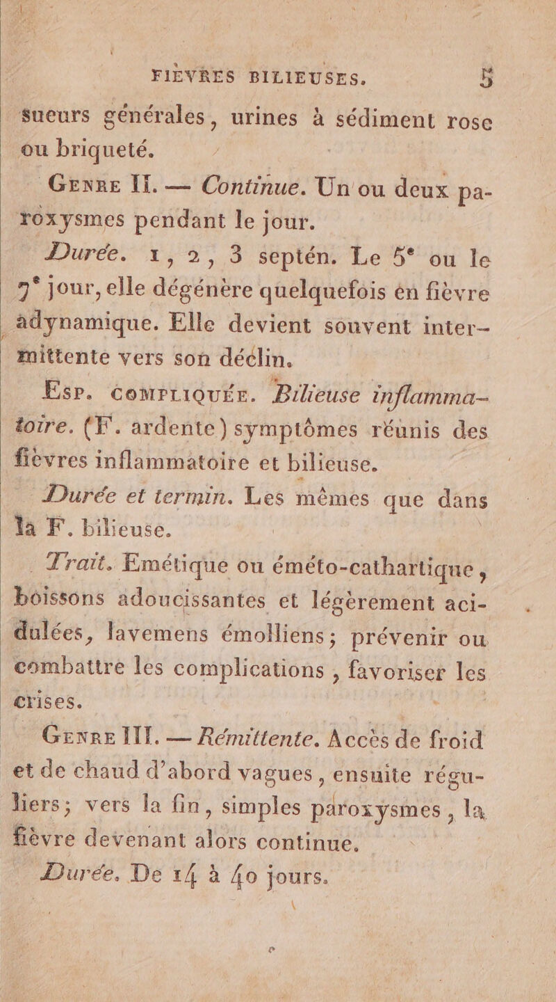 Sueurs générales, urines à sédiment rose ou briqueté. GENRE II. — Continue. Un ou deux pa- Yoxysmes pendant le; jour. Durée. 1, 2, 3 septén. Le 5° ou le 9° jour, elle dégénère quelquefois én fièvre adynamique. Elle devient souvent inter- mittente vers son déclin. Esp. comrriquée. Bilieuse inflamma- toire. (F. ardente) symptômes réunis des fievres inflammatoire et bilieuse. Durée et termin. Les mêmes que dans la F. bilieuse. . Trait. Emétique ou éméto-cathartique , boissons adoucissantes et légèrement aci- dulées, layemens émolliens ; prévenir ou combattre les complications , favoriser les crises. GENRE IT. — Rémittente. Accès de froid _et de chaud d’abord vagues, ensuite régu- liers; vers la fin, simples parox ysmes , la fièvre devenant alors continue. Durée, De 14 à {o jours. \