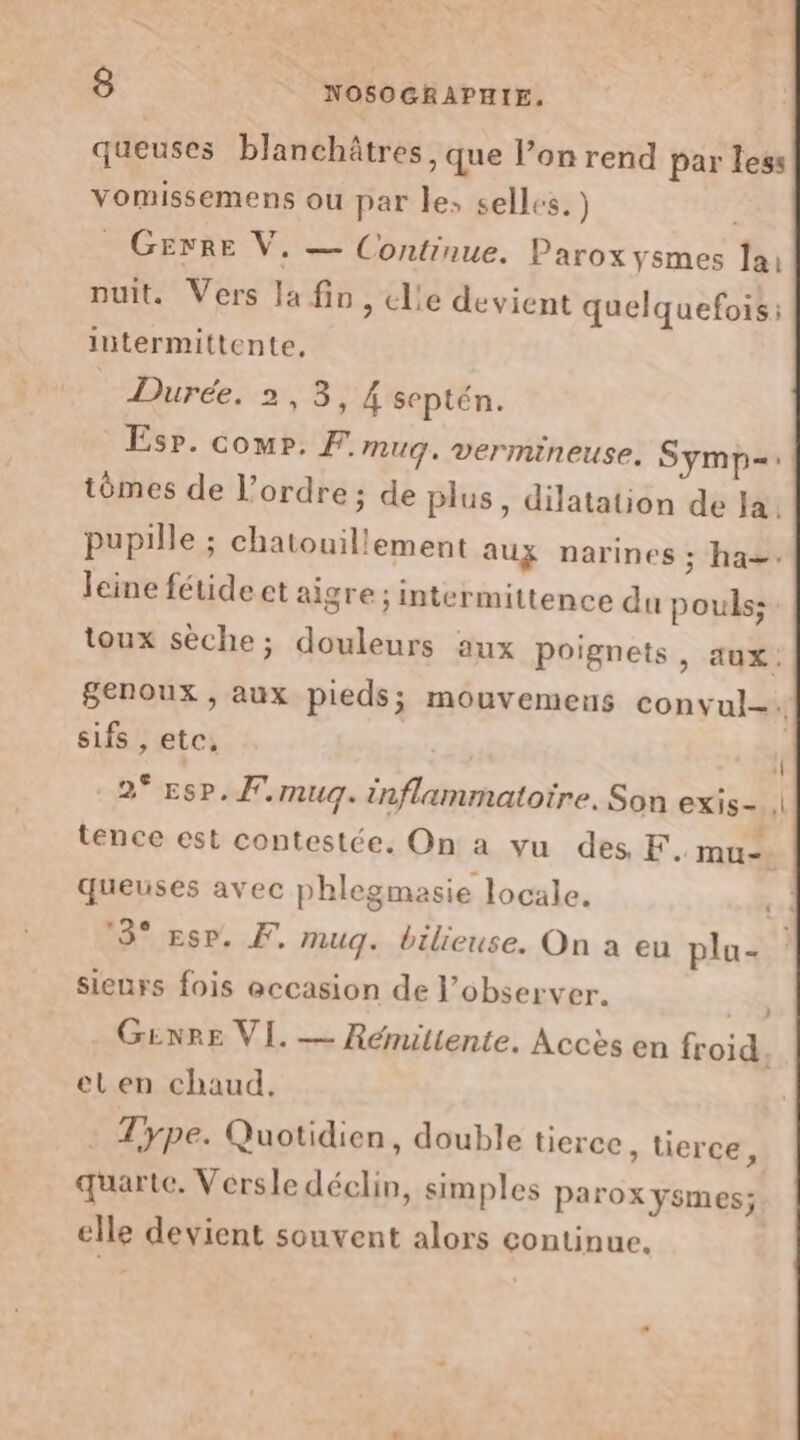 queuses blanchâtres , que l’on rend par less vomissemens ou par le, selles.) _ GErRE V, — Continue. Paroxysmes lai nuit. Vers la fin, elle devient quelquefois: intermittente, Durée, 2,3, 4 septén. Espr. comp. F. muq. vermineuse. Symp=: tômes de l’ordre ; de plus, dilatation de Ja. pupille ; chatouillement aux narines ; ha. leine fétide et aigre ; intermittence du pouls: toux sèche; douleurs aux poignets ) AUX: Senoux , aux pieds; mouvemens convul-. sifs , etc, 1 2° Esp. f.mug. inflammatoire, Son exis- | tence est contestée. On a vu des F. mu. queuses avec phlegmasie locale. ta 13° ESP. F, muq. bilieuse. On a eu plu- sieurs fois eccasion de l’observer. : 3 GENRE VI. — Rémitiente. Accès en froid. et en chaud. Type. Quotidien, double tierce , Uerce, quarte. Versle déclin, simples parox ysmes; elle devient souvent alors continue.