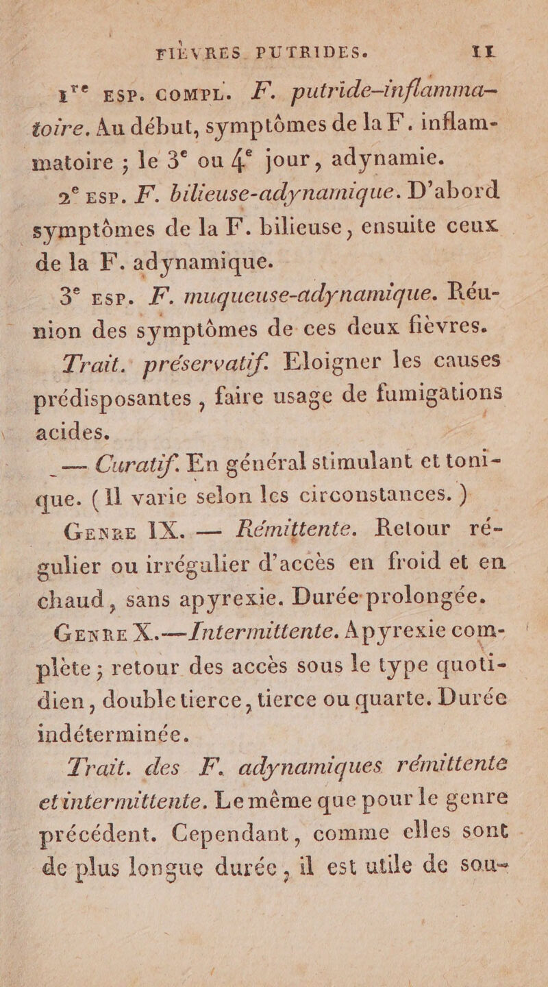 FIEVRES PUTRIDES. TE a esp. comrz. #. putride-inflamma- toire. Au début, symptômes de la F. inflam- matoire ; le 3° ou 4* jour, adynamie. 2° esp. Fr. bilieuse-adynamique. D'abord symptômes de la F. bilieuse, ensuite ceux de la F. adynamique. d° ESP. FF. muqueuse-adynamique. Réu- nion des symptômes de ces deux fievres. Trait. préservatif. Eloigner les causes prédisposantes , faire usage de fumigations acides. _— Curatif. En général stimulant et toni- que. (Il varie selon les circonstances. } _ Genre IX. — Rémittente. Relour ré- gulier ou irrégulier d'accès en froid et en chaud, sans ap yrexie. Durée prolongée. Gexre X.—Jntermittente. Apyrexie com- plète ; retour des accès sous le type quoti- dien, double tierce, tierce ou quarte. Durée indéterminée. Trait. des F. adynamiques rénuttente etintermittente. Le mème que pour le genre précédent. Cependant, comme elles sont de plus longue durée, il est utile de sou-