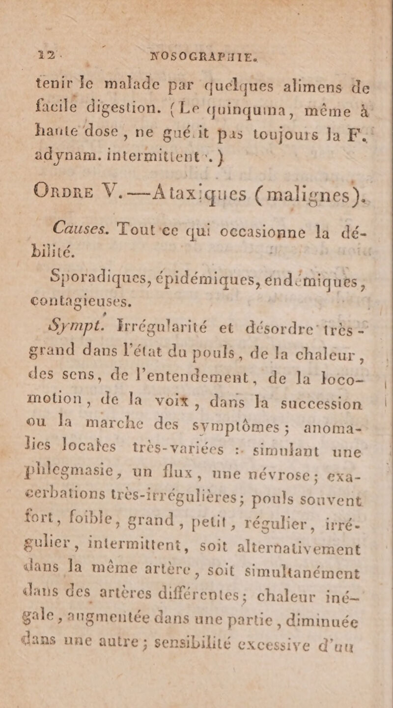 # tenir le malade par quelques alimens de facile digestion. (Le quinquma, même à haute dose , ne gué.it pas toujours Ja F4 adynam. i RS RSAUS ) OnDrE V.—Ataxiques (malignes). Causes. Tout'ce qui occasionne la dé- biité. Sporadiques, épidémiques, éndémiques, contagieuses. Sympt. Irrégularité et désordre très + grand dans l’état du pouls, de la chaleur : des sens, de l’entendement, de là loco- motion, de la voit, dans la succession ou la marche des BE: anoma- lies locales très-variées :: simulant une phlegmasie, un flux, une névrose; exa- cerbations très-irr étés! pouls souvent fort, foible, grand, petit, régulier, irré- EATS intermittent, soit ihertet HR dans la même artère, soit simultanément dans des artères différentes; chaleur iné- gale , angmentée dans une partie , diminuée dans une autre; sensibilité excessive d’uu