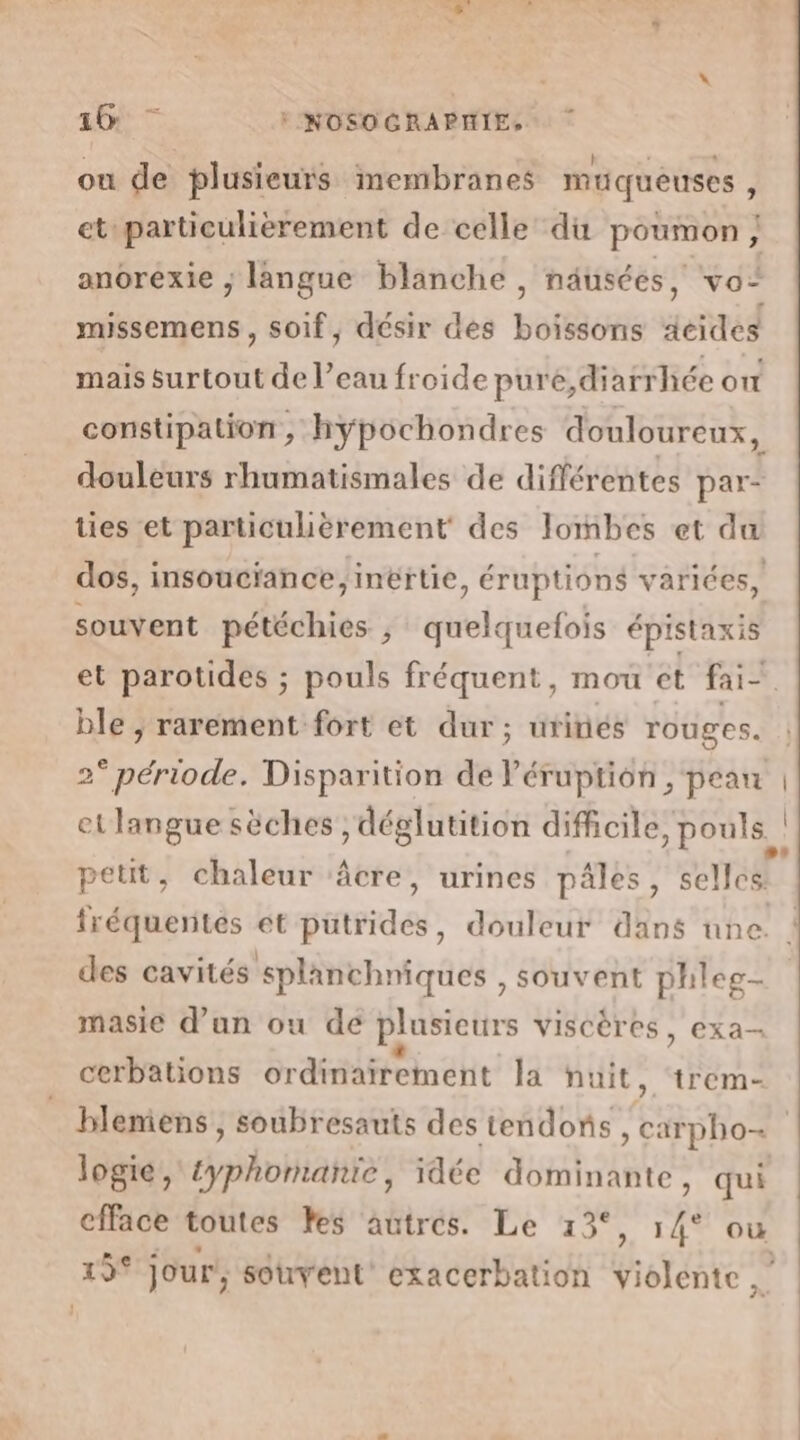 ou de plusieurs membranes mtqueuses ; et particulièrement de celle du poumon; anorexie ; langue blanche , näusées, vo missemens , soif, désir des boissons acides mais surtout de l’eau froide pure,diarrhée on constipation, hypochondres douloureux, douleurs rhumatismales de différentes par= ties et particulièrement des Jombes et du dos, insouciance, inërtie, éruptions variées, souvent pétéchies , quelquefois épistaxis et parotides ; pouls fréquent, mou et fai- ble , rarement fort et dur; urinés rouges. 2° période. Disparition de Péruption , pean et langue sèches , déglutition difficile, pouls petit, chaleur ‘âcre, urines pâles, selles LR 2 3 4 des cavités splanchniques , souvent phleg- masie d’un ou de plusieurs viscères, exa- . n - + : . cerbations ordinairement la nuit, trem- logié, typhomanïe, idée dominante, qui efface toutes es autres. Le 13°, 14° ow 19° Jour’; souvent exacerbation violente |