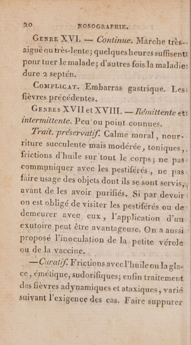 ÿ 20 | NOSOGRAPHIE. GEXRE XVI. — Continue. Märohe très. aigué outrès-lente; quelquesheures suffisentt pour tuer le malade; d’autres fois la maladie» dure 2 septén. . Compticar. Embarras gastrique. Les: fièvres précédentes. Genres XVIIet XVIII. — Rémittente ett intermittente. Peu'ou point connues. Trait. préservatif. Calme moral , nour- riture succulente mais modérée, toniques,, frictions d'huile sur tout le corps; ne pas: communiquer avec les pestiférés, ne pas: füre usage des objets dont ils se sont servis; avant de les avoir purifiés, Si par devoir on est obligé de visiter les pestiférés ou de: demeurer avec eux » l'application d’un exutoire pet être avantageuse, On a aussi - proposé l’'inoculation de Ja petite vérole ou de la vaccine. nr — Curatif, Frictionsavecl'huileou la gla- ce, émétique, sudorifiques; enfin traitement des fièvres adynamiques et ataxiques , varié suivant l’exigence des cas. Faire suppurer