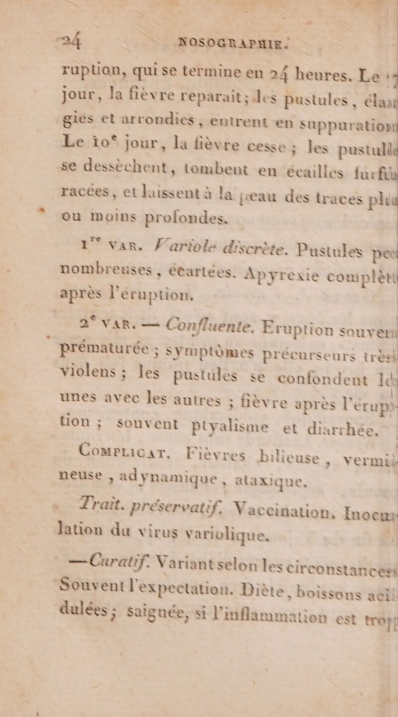 s DURES PR NON RP 24 | NOSOGRAPMIE. ruptian, qui se termine en 24 heures. Le | jour, la fièvre reparait; des pustules , élan gies et arrondies , entrent en suppuration Le ïo* jour, la fièvre cesse; les pustull se dessèchent, tombent en écailles furfà racées , et laissent à la jeau des traces ph ou moins profondes. 1° var. F'ariole discrète. Pustules pee nombreuses , étartées. Apyrexie complète après l’eruption. | HU VIN Confluente. Eruption sou ver: prématurée ; s Ymptèmes précurseurs très violens ; les pustules se confondent Id unes avec les autres ; fièvre après l'érups tion ; souvent Ptyalisme et dixrrhée. Comelicar. Fièvres bilieuse neuse , adynamique, alaxique, « Trait. préservatif, Vaccination, lation du virus varivlique. —Curatif. Variant selon les circonstancesé Souvent l'expectation. Diè » Vermik Inocux  | te, boissons aeil dulées ; saignée, si l’inflammation est troÿf