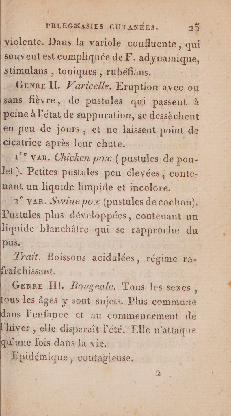 cs | PHLEGMASIES CUTANÉES, | 2 En Or à violente. Dans la variole confluente, qui souvent est compliquée de F. adynamique, stimulans , toniques , rubéfians. Genre IL Varicelle. Eruption avec ou sans fièvre, de pustules qui passent à peine à l’état de suppuration, se dessèchent en peu de jours, et ne laissent point de féairice après leur chute. 1° var. Chicken pox ( pustules de pou- et). Petites pustules peu élevées, conte- nant un liquide limpide et incolore. 2° var. Swine pox (pustules de cochon). Pustules plus développées, contenant un liquide blanchâtre qui se rapproche du pus. Trait. Boissons acidulées, régime ra- raîichissant. Genre IL. Rougeole, Tous les sexes , jous les Âges y sont sujets. Plus commune ans l'enfance et au commencement de “hivér , elle disparaît Pété. Elle n’attaque qu'une fois dans la vie, Epidémique, contagieuse, 39 Le