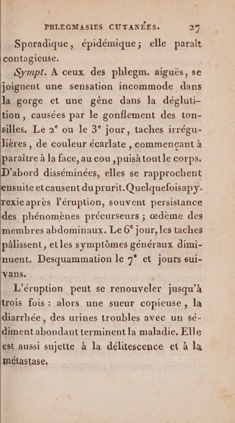 ï PHLEGMASIES CUTANÉES. 27 Sporadique, épidémique; elle paraît contagieuse. | Sympt. À ceux des phlegm. aiguës, se joignent une sensation incommode dans la gorge et une gêne dans la dégluti- tion, causées par le gonflement des ton- silles, Le 2° ou le 3° jour, taches irrégu- lières, de couleur écarlate , commencant à paraître à la face, au cou ,puisä tout le corps. D'abord disséminées, elles se rapprochent ensuite et causent du prurit.Quelquefoisap y- rexieaprès l’éruption, souvent persistance des phénomènes précurseurs ; œdème des membres abdominaux. Le 6° jour, les taches pâlissent , etles symptômes généraux dimi- nuent. Desquammation le 7° et jours sui- vans. _ L’éruption peut se renouveler jusqu’à trois fois ; alors une sueur copieuse , la diarrhée , des urines troubles avec un sé- diment abondant terminent la maladie. Elle est aussi sujette à la délitescence et à la métastase, |