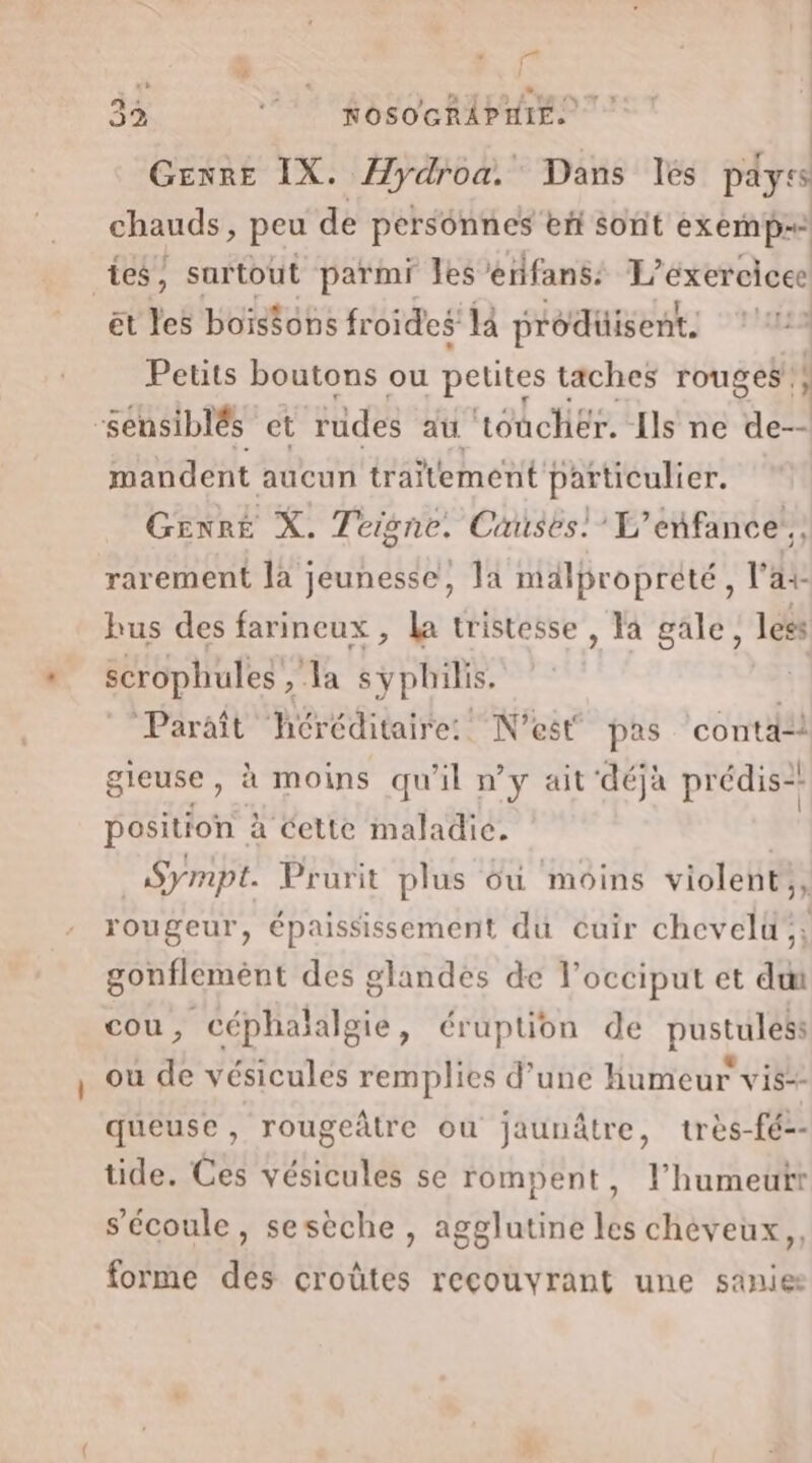 32 nosochAPMiE | GENRE IX. Hydroa. Dans lés péyss chauds, peu de personnes eñ sont exemp= tes, surtout parmi Jes erifans: L'exercice et es boiséons fr oides la prodüisent, ‘112 Petits boutons ou petites taches rouges, “sensiblés et rudes au toucher. Ils ne de-- mandent aucun traitement particulier. Genre X. Teigne. Causes) L'enfance. rarement la jeunesse, la malproprété, l'ai hus des farineux , la tristesse , la gale, less scrophules , Ja sÿphilis. Paraît héréditaire: N'est pas conta gieuse, à moins qu'il n’y ait déjà prédis-: position à à cette maladie. | | Sympt. Prurit plus où moins violent,, rougeur, épaississement du cuir chevelü;, gonflemènt des glandes de l’occiput et dut cou, céphaialgie, éruption de pustuless ou de vésicules remplies d’une humeur vis-- queuse, rougeâtre ou jaunâtre, très-fé-- tide. Ces vésicules se rompent, l’humeutr s'écoule, sesèche , agglutine tés cheveux, forme des croûtes recouvrant une sanies