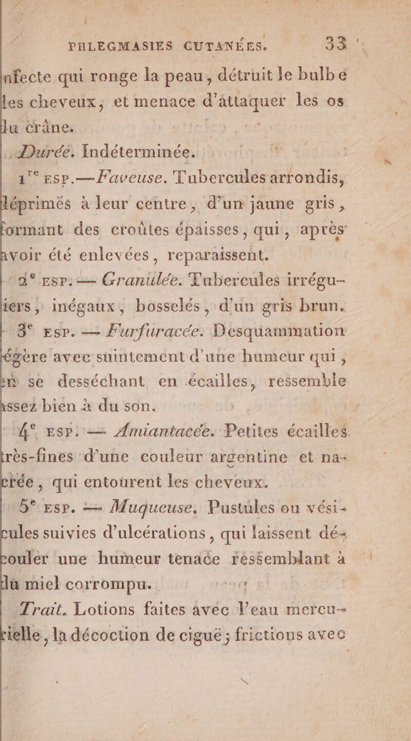 L: ‘ no | PHLEGMASIES CUTANÉES. 33 nfecte qui ronge la peau, détruit le bulbe es cheveux, et menace Rares si les os u crâne. .Duréé. Indétermmée. 1° ssp.— Faveuse. Tubercules arrondis, éprimés à leur centre, d’un jaune gris, ormant des croûles épaisses, qui, apres voir été enlevées, reparaissent. 2% Esp. Granulée. Fubercules irrégu- iers , inégaux, bosselés, d’un gris brun. 3° Esp. — Furfuracée. Desquammation gère avec suintement d'une humeur qui, ñ se desséchant en écailles, ressemble ssez bien à du son. 4° Esp. — Amiantacée. Petites écailles. rès-fines d’une couleur argentine et na- béé, si entourent les cheveux. 5° Esp. — Muqueuse, Pustules ou vési- ules suivies d’ulcérations , qui laissent dé ouler une humeur tenace réssemblant à üu miel corrompu. or ke Trait. Lotions faites avéc l’eau mercu- rielle, la décoction de cigué; frictions avec