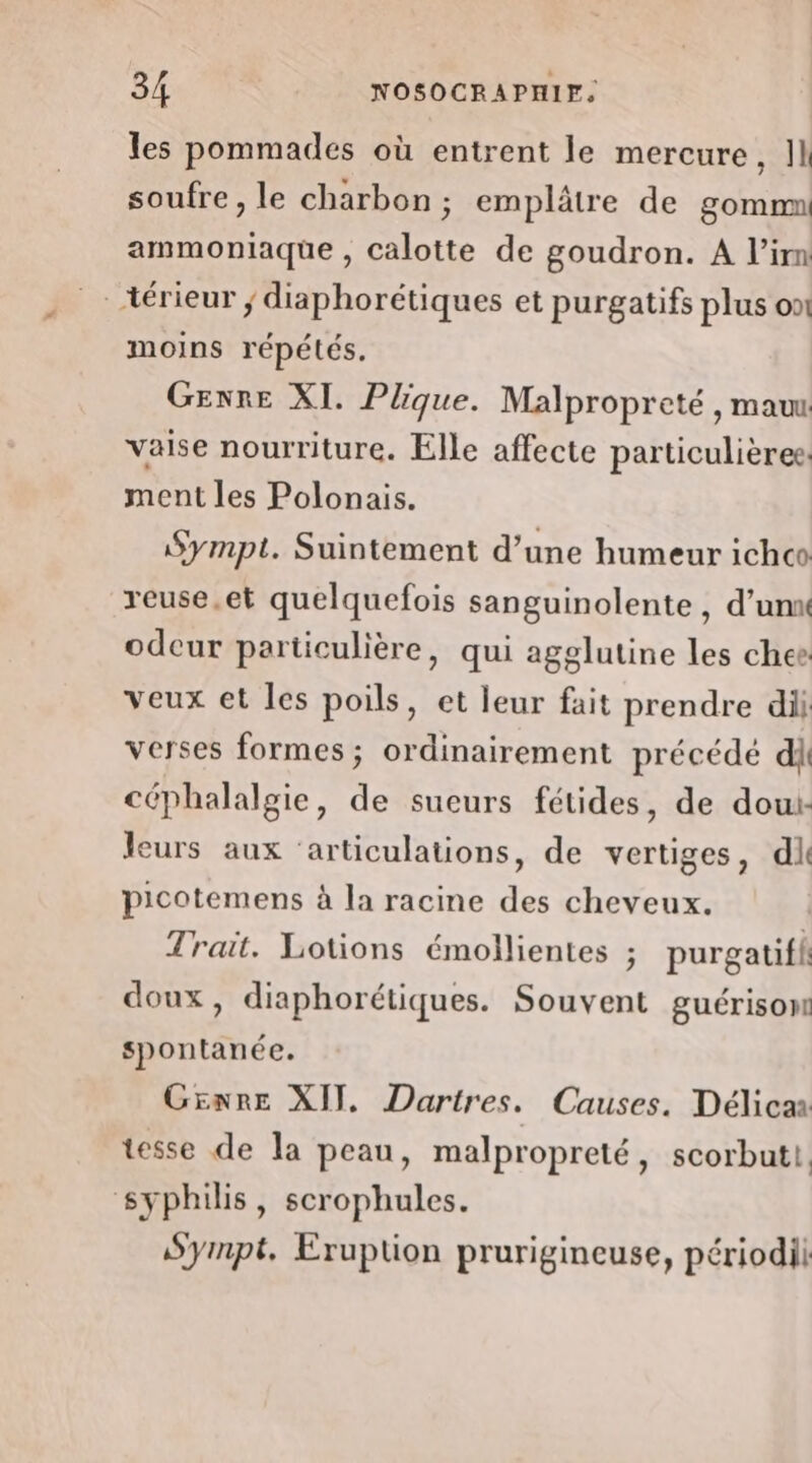 les pommades où entrent le mercure, 11 soufre, le charbon ; emplâtre de gommn ammoniaque , calotte de goudron. A l’im térieur ; diaphorétiques et purgatifs plus on moins répétés. Genre XI. Plique. Malpropreté , mau vaise nourriture. Elle affecte particulières ment les Polonais. Sympt. Suintement d’une humeur ichc reuse.et quelquefois sanguinolente , d’un odeur particulière, qui agglutine les chee veux et les poils, et leur fait prendre di verses formes; ordinairement précédé di céphalalgie, de sueurs fétides, de dou: leurs aux ‘articulations, de vertiges, di picotemens à la racine des cheveux. Trait. Lotions émollientes ; purgatifhi doux, diaphorétiques. Souvent guérison spontanée. Genre XII. Dartres. Causes. Délicar tesse de la peau, malpropreté, scorbuti. syphilis, scrophules. Sympt. Eruption prurigineuse, périodil