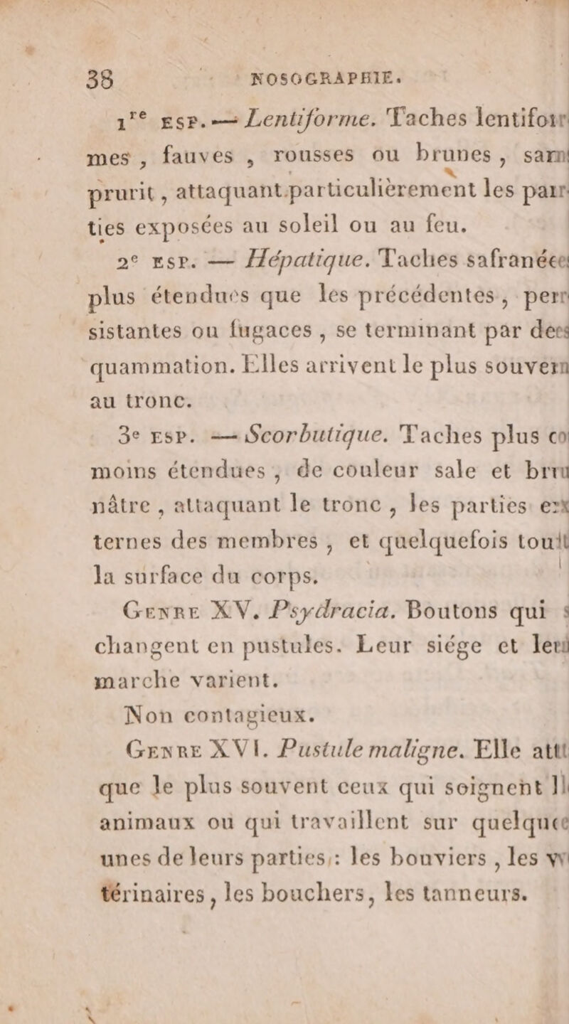 1° gsr.— Lentiforme. Taches lentifowr mes , fauves , rousses ou brunes, sam prurit, attaquant-particulièrement les parr ties exposées au soleil ou au feu. 2° Esp. — épatique. Taches safranéee plus étendues que les précédentes, pern sistantes ou fugaces , se terminant par des quammation. Elles arrivent le plus souvern au tronc. 3e Esp. —Scorbutique. Taches plus co moims étendues , de couleur sale et brun nâtre , attaquant le tronc , les parties: ex ternes des membres , et quelquefois tout la surface du corps. Q Gexre XV. Psydracia, Boutons qui changent en pustules. Leur siége et ler marche varient. Non contagieux. Genre XVI. Pustule maligne. Elle attt que Je plus souvent ceux qui seigneñt Jl animaux ou qui travaillent sur quelques unes de leurs parties : les bouviers , les w térinaires , les bouchers, les tanneurs. 2